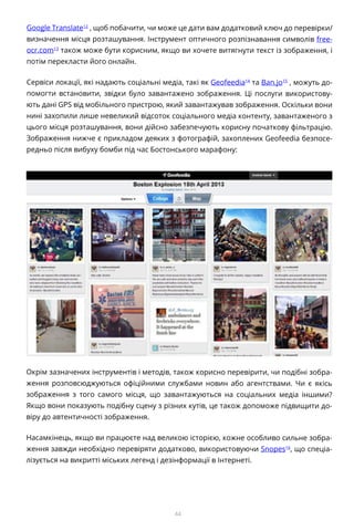 44
Google Translate12
, щоб побачити, чи може це дати вам додатковий ключ до перевірки/
визначення місця розташування. Інструмент оптичного розпізнавання символів free-
ocr.com13
також може бути корисним, якщо ви хочете витягнути текст із зображення, і
потім перекласти його онлайн.
Сервіси локації, які надають соціальні медіа, такі як Geofeedia14
та Ban.jo15
, можуть до-
помогти встановити, звідки було завантажено зображення. Ці послуги використову-
ють дані GPS від мобільного пристрою, який завантажував зображення. Оскільки вони
нині захопили лише невеликий відсоток соціального медіа контенту, завантаженого з
цього місця розташування, вони дійсно забезпечують корисну початкову фільтрацію.
Зображення нижче є прикладом деяких з фотографій, захоплених Geofeedia безпосе-
редньо після вибуху бомби під час Бостонського марафону:
Окрім зазначених інструментів і методів, також корисно перевірити, чи подібні зобра-
ження розповсюджуються офіційними службами новин або агентствами. Чи є якісь
зображення з того самого місця, що завантажуються на соціальних медіа іншими?
Якщо вони показують подібну сцену з різних кутів, це також допоможе підвищити до-
віру до автентичності зображення.
Насамкінець, якщо ви працюєте над великою історією, кожне особливо сильне зобра-
ження завжди необхідно перевіряти додатково, використовуючи Snopes16
, що спеціа-
лізується на викритті міських легенд і дезінформації в Інтернеті.
 