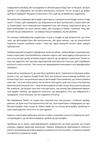 47
поверхового автобусу. Він знаходився на об’їзній дорозі Олд-Стрит в Лондоні. Це було
одним з тих зображень, які негайно викликають питання: “Чи не занадто це добре,
щоб бути правдою?” Ми дуже остерігались того, щоб це не виявилось підробкою.
Ми розпочали перевірку фотографії користувача з використання Google reverse image
search і TinEye, щоб перевірити, що зображення не було запозичене з іншого веб-сай-
ту. Користувачі часто намагаються повідомити нас про новину, надсилаючи фото, які
були опубліковані на інших сайтах новин, або поширені у Twitter і Facebook. Тому зво-
ротний пошук зображення – це завжди перша перевірка, яку ми робимо.
По нашому «неймовірному надувному» пошук у Google не дав результатів, що озна-
чало, що фотографія була або оригінальною, або дуже свіжою і ще не підхопленою
жодними іншими службами новин – поки що. Адже хороший контент дуже швидко
публікується!
Найважливіший інструмент верифікації, який ми маємо - пряма бесіда з користувачем.
Кожен користувач GuardianWitness повинен надати нам свою адресу електронної по-
шти, хоча ми при цьому не маємо жодної гарантії, що ця адреса є коректною. Таким чи-
ном, ми надіслали лист даному користувачеві електронною поштою, щоб спробувати
вступити з ним в контакт. Тим часом ми продовжували виконувати інші верифікаційні
перевірки.
Зазвичай ми перевірили б, де саме було зроблено фото, порівнюючи отримане зобра-
ження з тим, що надасть Google Street View, але оскільки наша команда знайома з ра-
йоном Олд-Стрит, ми розпізнали вид на фотографії і були впевнені, що знімок робився
саме там. І хоча ми знали район, ми не могли пригадати, щоб там колись спостерігали
велетенський пляжний м’яч – тому ми виконували онлайн пошук більш ранніх доказів.
Ми знайшли, що раніше таке вже спостерігалось, але розмір був обмежений верши-
ною будівлі поблизу. Це відкриття означало, що вірогідність того, що зображення є
правдивим, стала більшою, ніж ми подумали спочатку.
Ми перевірили Twitter на згадки про пляжний м’яч тим ранком, і знайшли підтвер-
дження, що були інші спостереження в той час, коли користувач стверджував, що зро-
бив фотографію. Наш пошук по Twitter вивів нас на пізнішу фотографію, зроблену ін-
шим користувачем, після того, як куля здулася.
Нарешті, користувач увійшов в контакт з нами і, в розмові з ним по телефону ми змог-
ли підтвердити, що він безпосередньо зробив цю фотографію.
Зробивши усі ці кроки, щоб верифікувати зображення, ми були щасливі, що історія
склалась завдяки уважному вивченню. Чарівне зображення невловимого пляжного
м’яча в проливному дощі було видане у живому блозі The Guardian, і отримало широке
поширення у соціальних медіа.
 