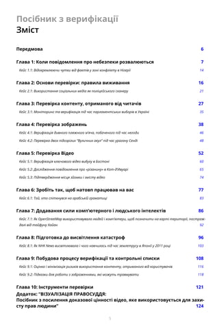 5
Посібник з верифікації
Зміст
Передмова		 6
Глава 1: Коли повідомлення про небезпеки розвалюються	 7
Кейс 1.1: Відокремлюючи чутки від фактів у зоні конфлікту в Нігерії	 14
Глава 2: Основи перевірки: правила виживання	 16
Кейс 2.1: Використання соціальних медіа як поліцейського сканеру	 21
Глава 3: Перевірка контенту, отриманого від читачів	 27
Кейс 3.1: Моніторинг та верифікація під час парламентських виборів в Україні	 35
Глава 4: Перевірка зображень	 38
Кейс 4.1: Верифікація дивного пляжного м’яча, побаченого під час негоди	 46
Кейс 4.2: Перевірка двох підозрілих “Вуличних акул” під час урагану Сенді	 48
Глава 5: Перевірка Відео	 52
Кейс 5.1: Верифікація ключового відео вибуху в Бостоні	 60
Кейс 5.2: Дослідження повідомлення про «різанину» в Кот-д’Ивуарі	 65
Кейс 5.3: Підтвердження місця зйомки і змісту відео	 74
Глава 6: Зробіть так, щоб натовп працював на вас	 77
Кейс 6.1: Той, хто спіткнувся на арабській граматиці	 83
Глава 7: Додавання сили комп’ютерного і людського інтелектів	 86
Кейс 7.1: Як OpenStreetMap використовувала людей і комп’ютери, щоб позначити на карті території, постраж-
далі від тайфуну Хайан	 92
Глава 8: Підготовка до висвітлення катастроф 	 96
Кейс 8.1: Як NHK News висвітлювала і чого навчилась під час землетрусу в Японії у 2011 році	 103
Глава 9: Побудова процесу верифікації та контрольні списки	 108
Кейс 9.1: Оцінка і мінімізація ризиків використання контенту, отриманого від користувачів 	 116
Кейс 9.2: Підказки для роботи з зображеннями, які можуть травмувати	 118
Глава 10: Інструменти перевірки	 121
Додаток: “ВІЗУАЛІЗАЦІЯ ПРАВОСУДДЯ:
Посібник з посилення доказової цінності відео, яке використовується для захи-
сту прав людини”	 124
 