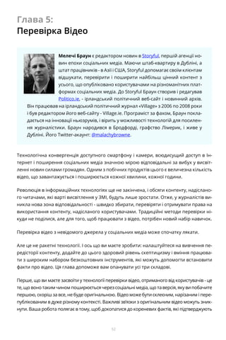 52
Глава 5:
Перевірка Відео
Мелечі Браун є редактором новин в Storyful, першій агенції но-
вин епохи соціальних медіа. Маючи штаб-квартиру в Дубліні, а
штат працівників - в Азії і США, Storyful допомагає своїм клієнтам
відшукати, перевірити і поширити найбільш цінний контент з
усього, що опубліковано користувачами на різноманітних плат-
формах соціальних медіа. До Storyful Браун створив і редагував
Politico.ie, - ірландський політичний веб-сайт і новинний архів.
Він працював на ірландський політичний журнал «Village» з 2006 по 2008 роки
і був редактором його веб-сайту - Village.ie. Програміст за фахом, Браун покла-
дається на інновації ньюзрумів, і вірить у можливості технологій для посилен-
ня журналістики. Браун народився в Бродфорді, графство Лімерик, і живе у
Дубліні. Його Twitter-акаунт: @malachybrowne.
Технологічна конвергенція доступного смартфону і камери, всюдисущий доступ в Ін-
тернет і поширення соціальних медіа значною мірою відповідальні за вибух у висвіт-
ленні новин силами громадян. Одним з побічних продуктів цього є величезна кількість
відео, що завантажується і поширюється кожної хвилини, кожної години.
Революція в інформаційних технологіях ще не закінчена, і обсяги контенту, надіслано-
го читачами, які варті висвітлення у ЗМІ, будуть лише зростати. Отже, у журналістів ви-
никла нова зона відповідальності - швидко збирати, перевіряти і отримувати права на
використання контенту, надісланого користувачами. Традиційні методи перевірки ні-
куди не поділися, але для того, щоб працювати з відео, потрібен новий набір навичок.
Перевірка відео з невідомого джерела у соціальних медіа може спочатку лякати.
Але це не ракетні технології. І ось що ви маєте зробити: налаштуйтеся на вивчення пе-
редісторії контенту, додайте до цього здоровий рівень скептицизму і вміння працюва-
ти з широким набором безкоштовних інструментів, які можуть допомогти встановити
факти про відео. Ця глава допоможе вам опанувати усі три складові.
Перше, що ви маєте засвоїти у технології перевірки відео, отриманого від користувачів - це
те, що воно таким чином поширюється через соціальні медіа, що та версія, яку ви побачите
першою, скоріш за все, не буде оригінальною. Відео може бути склеєним, нарізаним і пере-
публікованим в дуже різному контексті. Важливі зв’язки з оригінальним відео можуть зник-
нути. Ваша робота полягає в тому, щоб докопатися до кореневих фактів, які підтверджують
 
