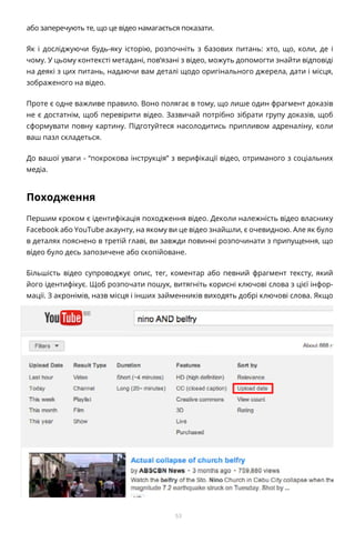 53
або заперечують те, що це відео намагається показати.
Як і досліджуючи будь-яку історію, розпочніть з базових питань: хто, що, коли, де і
чому. У цьому контексті метадані, пов’язані з відео, можуть допомогти знайти відповіді
на деякі з цих питань, надаючи вам деталі щодо оригінального джерела, дати і місця,
зображеного на відео.
Проте є одне важливе правило. Воно полягає в тому, що лише один фрагмент доказів
не є достатнім, щоб перевірити відео. Зазвичай потрібно зібрати групу доказів, щоб
сформувати повну картину. Підготуйтеся насолодитись припливом адреналіну, коли
ваш пазл складеться.
До вашої уваги - “покрокова інструкція” з верифікації відео, отриманого з соціальних
медіа.
Походження
Першим кроком є ідентифікація походження відео. Деколи належність відео власнику
Facebook або YouTube акаунту, на якому ви це відео знайшли, є очевидною. Але як було
в деталях пояснено в третій главі, ви завжди повинні розпочинати з припущення, що
відео було десь запозичене або скопійоване.
Більшість відео супроводжує опис, тег, коментар або певний фрагмент тексту, який
його ідентифікує. Щоб розпочати пошук, витягніть корисні ключові слова з цієї інфор-
мації. З акронімів, назв місця і інших займенників виходять добрі ключові слова. Якщо
 