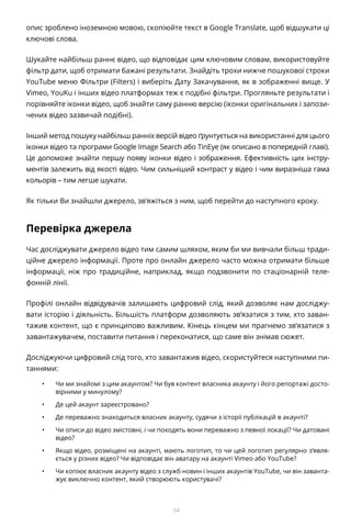 54
опис зроблено іноземною мовою, скопіюйте текст в Google Translate, щоб відшукати ці
ключові слова.
Шукайте найбільш раннє відео, що відповідає цим ключовим словам, використовуйте
фільтр дати, щоб отримати бажані результати. Знайдіть трохи нижче пошукової строки
YouTube меню Фільтри (Filters) і виберіть Дату Закачування, як в зображенні вище. У
Vimeo, YouKu і інших відео платформах теж є подібні фільтри. Прогляньте результати і
порівняйте іконки відео, щоб знайти саму ранню версію (іконки оригінальних і запози-
чених відео зазвичай подібні).
Інший метод пошуку найбільш ранніх версій відео ґрунтується на використанні для цього
іконки відео та програми Google Image Search або TinEye (як описано в попередній главі).
Це допоможе знайти першу появу іконки відео і зображення. Ефективність цих інстру-
ментів залежить від якості відео. Чим сильніший контраст у відео і чим виразніша гама
кольорів – тим легше шукати.
Як тільки Ви знайшли джерело, зв’яжіться з ним, щоб перейти до наступного кроку.
Перевірка джерела
Час досліджувати джерело відео тим самим шляхом, яким би ми вивчали більш тради-
ційне джерело інформації. Проте про онлайн джерело часто можна отримати більше
інформації, ніж про традиційне, наприклад, якщо подзвонити по стаціонарній теле-
фонній лінії.
Профілі онлайн відвідувачів залишають цифровий слід, який дозволяє нам досліджу-
вати історію і діяльність. Більшість платформ дозволяють зв’язатися з тим, хто заван-
тажив контент, що є принципово важливим. Кінець кінцем ми прагнемо зв’язатися з
завантажувачем, поставити питання і переконатися, що саме він знімав сюжет.
Досліджуючи цифровий слід того, хто завантажив відео, скористуйтеся наступними пи-
таннями:
•	 Чи ми знайомі з цим акаунтом? Чи був контент власника акаунту і його репортажі досто-
вірними у минулому?
•	 Де цей акаунт зареєстровано?
•	 Де переважно знаходиться власник акаунту, судячи з історії публікацій в акаунті?
•	 Чи описи до відео змістовні, і чи походять вони переважно з певної локації? Чи датовані
відео?
•	 Якщо відео, розміщені на акаунті, мають логотип, то чи цей логотип регулярно з’явля-
ється у різних відео? Чи відповідає він аватару на акаунті Vimeo або YouTube?
•	 Чи копіює власник акаунту відео з служб новин і інших акаунтів YouTube, чи він заванта-
жує виключно контент, який створюють користувачі?
 