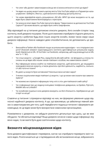 55
•	 Чи сленг або діалект завантажувача (якщо він є) можна впізнати в описі до відео?
•	 Чи відео на цьому акаунті мають високу якість? (На YouTube зайдіть в «Параметри нала-
штування» і виберіть «Якість», щоб визначити найкращу доступну якість).
•	 Чи назви відеофайлів мають розширення .AVI або .MP4? Це може вказувати на те, що
відео було завантажене безпосередньо з пристрою.
•	 Чи можна в описі відео YouTube прочитати фразу: “Завантажено за допомогою YouTube
Capture”? Це може вказати, що відео було знято смартфоном.
Збір відповідей на ці питання допоможе описати джерело, його онлайн історію і вид
контенту, який джерело поширює. Після цього важливо спробувати з’єднати діяльність
цього акаунту з роботою будь-яких інших акаунтів онлайн, якими також керує наше
джерело інформації. Нижче наведені деякі способи/питання, які допомагають це зро-
бити.
•	 Виконайте в Twitter або Facebook пошук за унікальним кодом відео – чи є споріднені ака-
унти? (Кожний елемент користувацького контенту ідентифікується унікальним кодом,
який з’являється в URL. В YouTube і на Facebook, наприклад, цей код розміщується в URL
між “v =” і “&”).
•	 Чи є інші акаунти – у Google Plus, серед блогів або веб-сайтів – які фігурують у списку по-
силань на це відео або іншим чином пов’язані з особою, яка завантажила сюжет?
•	 Яку інформацію можна знайти на пов’язаних акаунтах, щоб визначити, де нещодавно
знаходився власник акаунту, а також дізнатись про його діяльність, надійність, схильно-
сті або поточні плани?
•	 Як довго ці акаунти були активними? Наскільки вони активні зараз?
•	 З якими соціальними медіа пов’язані ці акаунти, і що це може нам сказати про заванта-
жувача?
•	 Чи можемо ми отримати інформацію типу «хто є хто» для пов’язаного веб-сайту?
•	 Чи є інформація про цю людину в місцевих телефонних довідниках, на Spokeo, Pipl.com,
WebMii або на LinkedIn?
•	 Чи онлайнові соціальні кола джерела вказують на його близькість перебування до цієї
історії чи місця?
Ставлячи ці питання і отримуючи відповіді на них, ми формуємо уявлення щодо від-
носної надійності джерела контенту. А ще, що важливіше, це забезпечує певний зв’я-
зок із завантажувачем для того, щоб передбачити подальші питання і сформувати ре-
комендації, як це відео може бути використане новинними організаціями.
Розмовляючи з джерелом, не забудьте розпитати детальніше про щось, що ви вже
обсудили. Чи збігаються відповіді? Якщо джерело нечесне з вами щодо інформації, яку
воно надає, то ви маєте бути дуже скептичними щодо контенту.
Визначте місцезнаходження відео
Коли джерело ідентифіковане і перевірене, настає час спробувати перевірити зміст са-
мого відео. Розпочинається це з підтвердження або встановлення місця, зображеного
 