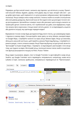56
на відео.
Перевірка, де був знятий сюжет, залежить від підказок, що містяться у ньому. Приміт-
ний міський пейзаж, будівля, церква, лінія дерев, вид на гори, мінарет або міст – усе
це добрі орієнтири, щоб порівняти їх із супутниковими зображеннями і фотографіями
геолокації. Якщо камера зняла назву компанії, її можна знайти в онлайн оголошеннях
або в місцевому довіднику. Вуличний знак міг би надати ключ до розгадки точного міс-
ця розташування. Автомобільні номерні знаки або рекламні щити можуть вказати на
провінційні деталі. Сонячне світло, тіні і приблизний час доби, коли відбувалась подія,
теж можуть бути корисними. А якщо сюжет містить діалог, то чи відповідають акценти
або діалекти ситуації, яку претендує передати відео?
Відправною точкою знову буде дослідження будь-якого тексту, що супроводжує відео,
і підказки в самому відео. Сконцентруйте свою увагу на місці зйомки, використовую-
чи Google Maps, і спробуйте нанести на карту місце зйомки відео. Якщо це можливо,
збільшить масштаб настільки, щоб перейти у режим Перегляду Вулиць, і спробуйте от-
римати ракурс, з якого знімала камера. Якщо Перегляд Вулиць не доступний, включіть
“фотографії” в опціях Google Maps, і перевірте, чи відповідають фотографії з того місця
тому, що подано на відео. Фотографії місць геолокації можна також знайти за допомо-
гою функції розширеного пошуку на Flickr, Picasa і Twitter.
Якщо відео іншомовне, введіть текст в Google Translate та ідентифікуйте назву місця.
Знайте, що Google Translate часто переводить неправильно: наприклад, назва міста
Lattakia в Сирії, написана арабською, неправильно переводиться як “Протоплазма”,
 