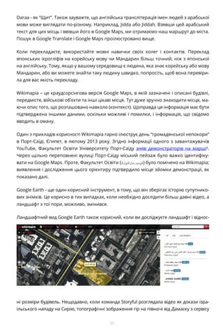 57
Daraa - як “Щит”. Також зауважте, що англійська транслітерація імен людей з арабської
мови може виглядати по-різному. Наприклад, Jidda або Jiddah. Взявши цей арабський
текст для цих місць і ввівши його в Google Maps, ми отримаємо наш маршрут до міста.
Пошук в Google Translate і Google Maps проілюстровано вище.
Коли перекладаєте, використайте мовні навички своїх колег і контактів. Переклад
японських ієрогліфів на корейську мову чи Мандарин більш точний, ніж з японської
на англійську. Тому, якщо у вашому середовищі є людина, яка знає корейську або мову
Мандарин, або ви можете знайти таку людину швидко, попросіть, щоб вона перевіри-
ла для вас якість перекладу.
Wikimapia – це краудсорсінгова версія Google Maps, в якій зазначені і описані будівлі,
передмістя, військові об’єкти та інші цікаві місця. Тут дуже зручно знаходити місця, ма-
ючи опис того, що розташовано навколо (контекст). Щоправда ця інформація має бути
підтверджена іншими даними, оскільки можливі і помилки, і інформація, що свідомо
вводить в оману.
Один з прикладів корисності Wikimapia гарно ілюструє день “громадянської непокори”
в Порт-Саїді, Єгипет, в лютому 2013 року. Згідно інформації одного з завантажувачів
YouTube, Факультет Освіти Університету Порт-Саїду зняв демонстраторів на марші4
.
Через щільно переповнені вулиці Порт-Саїду міський пейзаж було важко ідентифіку-
вати на Google Maps. Проте, Факультет Освіти (‫)ةيبرتلاةيلك‬ було помічено на Wikimapia;
виявлення і дослідження цього орієнтиру підтвердило місце зйомки демонстрації, як
показано далі.
Google Earth - ще один корисний інструмент, в тому, що він зберігає історію супутнико-
вих знімків. Це корисно в тих випадках, коли необхідно дослідити більш давні відео, а
ландшафт з тої пори, можливо, змінився.
Ландшафтний вид Google Earth також корисний, коли ви досліджуєте ландшафт і віднос-
ні розміри будівель. Нещодавно, коли команда Storyful розглядала відео як докази ізра-
їльського нападу на Сирію, топографічні зображення гір на півночі від Дамаску з сервісу
 