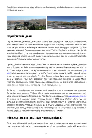 58
Google Earth підтвердили місце зйомки, опублікованої у YouTube. Ви можете побачити це
порівняння нижче.
Верифікація дати
Підтвердження дати відео, яке завантажене безпосередньо з такої запланованої по-
дії як демонстрація чи політичний з’їзд, відбувається напряму. Інші відео з тієї ж самої
події, скоріш зо все, існуватимуть в новинах, а фотографії, які будуть слугувати підтвер-
дженням, зазвичай будуть поширюватись через Twitter, Facebook, Instagram і інші соці-
альні медіа. Пошуку на цих платформах з відповідними ключовими словами і хеш-те-
гами зазвичай достатньо, щоб виявити необхідні докази, такі як особливі будівлі або
вуличні меблі, плакати або погодні умови.
Проте, для більш неясних відео, дата - взагалі найважча частина метаданих для пере-
вірки. Відео на YouTube мають позначку часу за Стандартним Тихоокеанським поясом
(PST), яка фіксує момент початку закачування. Це стало причиною висловлювання сум-
ніву5
Міністерством закордонних справ Росії щодо відео, на якому зафіксований напад
із застосуванням хімічної зброї у Гуті біля Дамаску: відео були завантажені в ранні го-
дини 21 серпня, і тому були датовані у YouTube 20 серпня. Ігнорування цього Мініс-
терством закордонних справ привело до ствердження, що відео були сфабиковані і
завантажені перед часом нападу, про який повідомлялося.
Звітів про погодні умови недостатньо, щоб перевірити дати, але вони допомагають.
Як раніше описувалося, Wolfram Alpha надає інформацію про погоду в конкретному
місці на конкретну дату. Після того, як Ріта Крилл завантажила своє «дивовижне відео»6
блискавки на її задньому дворі у Флоріді 5 жовтня 2012 року, Wolfram Alpha підтвер-
дила, що грози були активними в цей час в цій області. Пошук в Twitter за ключовими
словами «Неаполь, Флоріда» показав, що в ту дату місцевий метеоролог просив усіх,
хто слідкує за його дописами, надіслати йому зображення штормових хмар в Неаполі.
Нижче додаємо зображення пошуку в Wolfram Alpha і Twitter.
Фінальні перевірки: Що показує відео?
Тепер час зібрати усі ваші дані докупи і поставити очевидне питання: чи має відео
сенс, надаючи той контекст, в якому воно знято? Чи що-небудь турбує мій журналіст-
 