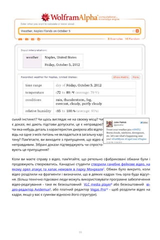 59
ський інстинкт? Чи щось виглядає не на своєму місці? Чи
є доказі, які дають підстави допускати, це є неправдою?
Чи яка-небудь деталь з характеристик джерела або відпо-
відь на одне з моїх питань не вкладається в загальну кар-
тину? Пам’ятаєте, ви виходите з припущення, що відео є
неправдивим. Зібрані докази підтверджують чи спросто-
вують це припущення?
Коли ви маєте справу з відео, пам’ятайте, що ретельно сфабриковані обмани були і
продовжують створюватись. Канадські студенти створили ганебне фейкове відео, на
якому орел атакує та хапає немовля в парку Монреаля7
. Обман було викрито, коли
відео розділили на фрагменти і визначили, що в деяких кадрах тінь орла буда відсут-
ня. (Більш технічно підковані люди можуть використовувати програмне забезпечення
відео-редагування - таке як безкоштовний VLC media player8
або безкоштовний ві-
део-редактор Avidemux9
, або платний редактор Vegas Pro10
- щоб розділити відео на
кадри, якщо у вас є сумніви відносно його структури).
 