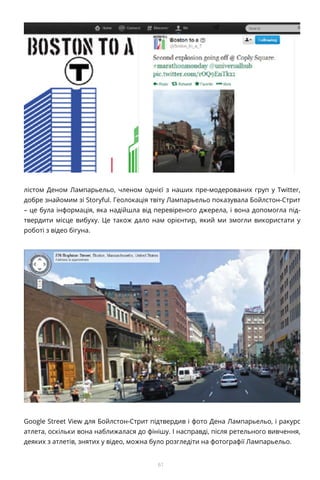61
лістом Деном Лампарьельо, членом однієї з наших пре-модерованих груп у Twitter,
добре знайомим зі Storyful. Геолокація твіту Лампарьельо показувала Бойлстон-Стрит
– це була інформація, яка надійшла від перевіреного джерела, і вона допомогла під-
твердити місце вибуху. Це також дало нам орієнтир, який ми змогли використати у
роботі з відео бігуна.
Google Street View для Бойлстон-Стрит підтвердив і фото Дена Лампарьельо, і ракурс
атлета, оскільки вона наближалася до фінішу. І насправді, після ретельного вивчення,
деяких з атлетів, знятих у відео, можна було розгледіти на фотографії Лампарьельо.
 