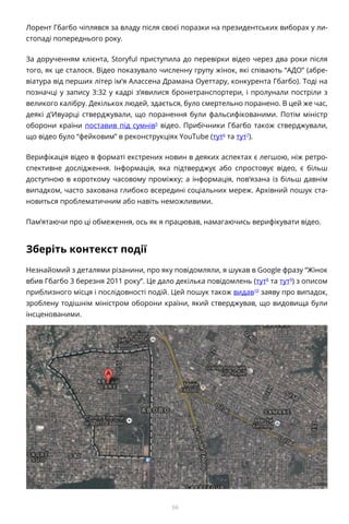 66
Лорент Гбагбо чіплявся за владу після своєї поразки на президентських виборах у ли-
стопаді попереднього року.
За дорученням клієнта, Storyful приступила до перевірки відео через два роки після
того, як це сталося. Відео показувало численну групу жінок, які співають “АДО” (абре-
віатура від перших літер ім’я Алассена Драмана Оуеттару, конкурента Гбагбо). Тоді на
позначці у запису 3:32 у кадрі з’явилися бронетранспортери, і пролунали постріли з
великого калібру. Декількох людей, здається, було смертельно поранено. В цей же час,
деякі д’Ивуарці стверджували, що поранення були фальсифікованими. Потім міністр
оборони країни поставив під сумнів5
відео. Прибічники Гбагбо також стверджували,
що відео було “фейковим” в реконструкціях YouTube (тут6
та тут7
).
Верифікація відео в форматі екстрених новин в деяких аспектах є легшою, ніж ретро-
спективне дослідження. Інформація, яка підтверджує або спростовує відео, є більш
доступною в короткому часовому проміжку; а інформація, пов’язана із більш давнім
випадком, часто захована глибоко всередині соціальних мереж. Архівний пошук ста-
новиться проблематичним або навіть неможливими.
Пам’ятаючи про ці обмеження, ось як я працював, намагаючись верифікувати відео.
Зберіть контекст події
Незнайомий з деталями різанини, про яку повідомляли, я шукав в Google фразу “Жінок
вбив Гбагбо 3 березня 2011 року”. Це дало декілька повідомлень (тут8
та тут9
) з описом
приблизного місця і послідовності подій. Цей пошук також видав10
заяву про випадок,
зроблену тодішнім міністром оборони країни, який стверджував, що видовища були
інсценованими.
 