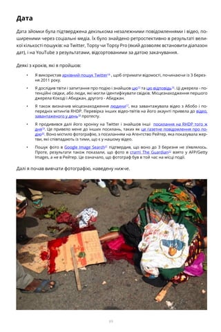 69
Дата
Дата зйомки була підтверджена декількома незалежними повідомленнями і відео, по-
ширеними через соціальні медіа. Їх було знайдено ретроспективно в результаті вели-
кої кількості пошуків: на Twitter, Topsy чи Topsy Pro (який дозволяє встановити діапазон
дат), і на YouTube з результатами, відсортованими за датою закачування.
Деякі з кроків, які я пройшов:
•	 Я використав архівний пошук Twitter14
, щоб отримати відомості, починаючи із 3 берез-
ня 2011 року.
•	 Я дослідив твіти і запитання про подію і знайшов цю15
та цю відповідь16
. Ці джерела - по-
тенційні свідки, або люди, які могли ідентифікувати свідків. Місцезнаходження першого
джерела Кокоді і Абиджан, другого - Абиджан.
•	 Я також визначив місцезнаходження людини17
, яка завантажувала відео з Абобо і по-
передніх мітингів RHDP. Перевірка інших відео-твітів на його акаунті привела до відео,
завантаженого у день18
протесту.
•	 Я продивився далі його хроніку на Twitter і знайшов інші посилання на RHDP того ж
дня19
. Це привело мене до інших посилань, таких як це газетне повідомлення про по-
дію20
. Воно містило фотографію, з посиланням на Агентство Рейтер, яка показувала жер-
тви, які співпадають із тими, що є у нашому відео.
•	 Пошук фото в Google Image Search21
підтвердив, що воно до 3 березня не з’являлось.
Проте, результати також показали, що фото в статті The Guardian22
взято у AFP/Getty
Images, а не в Рейтер. Це означало, що фотограф був в той час на місці події.
Далі я почав вивчати фотографію, наведену нижче.
 