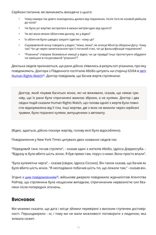 72
Серйозні питання, які виникають виходячи з цього:
•	 Чому камера так довго знаходилась далеко від поранених, після того як конвой увійшов
до кола?
•	 Чи були усі жертви застрелені в межах метрів один від одного?
•	 Чи всі вони впали обличчям донизу, як у відео?
•	 Їх обличчя були швидко закриті одягом - чому це?
•	 Скривавленій жінці говорять у відео: “лежи, лежи”, як описує Міністр оборони Догу. Чому
так? Чи це через занепокоєння про її поганий стан, чи це фальсифікація поранення?
•	 “Різанина” створює божевільні емоції у відео; чи це правда? Інші протестуючі обдурені
чи замішані в інсценованій “різанині”?
Декілька свідків признаються, що рани дійсно з’явились в результаті різанини, про яку
повідомляють. Доктора з Південного госпіталю Абобо цитують на сторінці 63/64 в звіті
Human Rights Watch29
. Доктор повідомив, що бачив жертв стрілянини:
Доктор, який лікував багатьох жінок, які не виживали, сказав, що немає сум-
ніву, що їх рани були спричинені важкою зброєю, а не кулями. Доктор і два
свідки подій сказали Human Rights Watch, що голова однієї з жертв була повні-
стю відокремлена від її тіла. Інші жертви, дві з яких не вижили через серйозні
травми, були поранені кулями, випущеними з автомату.
(Відео, здається, дійсно показує жертву, голову якої було відособлено).
Повідомлення у New York Times цитувало двох названих свідків так:
“Передовий танк почав стріляти”, - сказав один з жителів Абобо, Ідрісса Діаррессуба. -
“Відразу ж було вбито шість жінок. Я був прямо там, поруч з ними. Вони просто впали”.
“Була кулеметна черга”, - сказав [свідок, Ідрісса Сіссоко]. Він також сказав, що бачив як
було вбито шість жінок. “Я несподівано побачив шість тіл, що лежали там,” - сказав він.
Згідно з цим повідомленням30
, військове джерело повідомило журналістові Агентства
Рейтер, що стрілянина була нещасним випадком, спричиненим нервозністю сил без-
пеки після попередніх зіткнень.
Висновок
Ми можемо сказати, що дата і місце зйомки перевірені з високим ступенем достовір-
ності. Першоджерело - ні, і тому ми не мали можливості поговорити з людиною, яка
знімала сюжет.
 