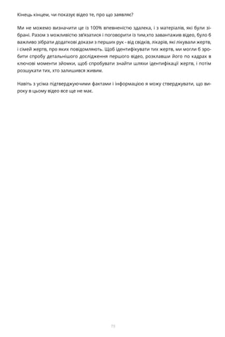 73
Кінець кінцем, чи показує відео те, про що заявляє?
Ми не можемо визначити це із 100% впевненістю здалека, і з матеріалів, які були зі-
брані. Разом з можливістю зв’язатися і поговорити із тим,хто завантажив відео, було б
важливо зібрати додаткові докази з перших рук - від свідків, лікарів, які лікували жертв,
і сімей жертв, про яких повідомляють. Щоб ідентифікувати тих жертв, ми могли б зро-
бити спробу детальнішого дослідження першого відео, розклавши його по кадрах в
ключові моменти зйомки, щоб спробувати знайти шляхи ідентифікації жертв, і потім
розшукати тих, хто залишився живим.
Навіть з усіма підтверджуючими фактами і інформацією я можу стверджувати, що ви-
року в цьому відео все ще не має.
 