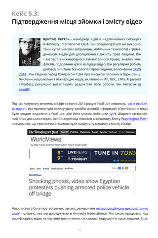 74
Кейс 5.3:
Підтвердження місця зйомки і змісту відео
Крістоф Кеттль - менеджер з дій в надзвичейних ситуаціях
в Amnesty International США. Він спеціалізується на викорис-
танні супутникових зображень, мобільних технологій і грома-
дянських медіа для дослідження і захисту прав людини. Він
- експерт з міжнародного гуманітарного права, аналізу кон-
фліктів, подолання криз і валідації відео. Він регулярно робить
доповіді з питань технологій і прав людини, включаючи SXSW
20141
. Він свідчив перед Конгресом США про військові злочини в Шри-Ланці.
Численні національні і міжнародні медіа, включаючи AP, BBC, CNN, Al Jazeera
і Reuters, регулярно висвітлюють результати його роботи. Він твітує як @
ckoettl2
.
Під час потужних зіткнень в Каїрі в серпні 2013 року в YouTube з’явилось одне особли-
ве відео3
, яке привернуло велику увагу засобів масовій інформації. (Оригінальне відео
було згодом видалене з YouTube, але його можна побачити тут4
). Широко застосова-
ний опис для цього відео, який наприклад з’явився в заголовку блогу Washington Post5
,
повідомляв, що протестуючі зіштовхнули патрульну машину з мосту в Каїрі.
Насильство з боку протестуючих, звісно, релевантне непропорційному використанню
сили6
поліцією, яке ми досліджуємо в Amnesty International. Ми також працюємо над
верифікацією відео як частини визначення, чи сталися порушення прав людини. В ре-
 