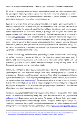 75
зультаті це відео стало важливим сюжетом, що потребував обережного вивчення.
Те, що не потрапило до відео, на відміну від опису і заголовку, що з нього виходить, було
те, що жодного протестуючого не можна було помітити фактично штовхаючим автомо-
біль з мосту. Ясно, це потребувало ближчого розгляду. Ось що я зробив, щоб оцінити
зміст відео і визначити точне місце зйомки інциденту:
Один з перших кроків на шляху валідації громадського відео - це пошук іншого кон-
тенту, що показує той же самий випадокa
. Я зазвичай шукаю в YouTube, так само як і в
панелі пошуку Storyful (платний сервіс) і в Storyful Open News Room, щоб знайти додат-
ковий відео контент. (Як зазначено в главі, я фільтрую свої пошуки в YouTube по даті
завантаження, щоб скоротити кількість результатів.) Використовуючи ці інструменти,
я знайшов друге відео7
, зняте з іншого кута. Воно, здається, зроблене з сусідньої ви-
сотки, і таким чином забезпечує широкий погляд на місце дій в цілому. Додатковий
сюжет показує, що ніхто фактично не штовхав поліцейську машину з мосту. Швидше
автомобіль, здається, зіткнувся з іншим транспортним засобом, відкотився назад і зле-
тів з мосту. Друге відео підтвердило, що інцидент був реальним. Але він також показав,
що опис (і заголовок) були неточними.
З новою точкою зору, забезпеченою другим відео, стало легше знайти точне місце,
де відбувся інцидент. Стаття в Washington Post “Міст 6-го жовтня” описувала відео. Її
досить, щоб розпочати, оскільки міст легко знайти на онлайн мапах. Проте, міст – це
фактично дуже довга піднята дорога, яка пролягає через значну частину міста. Це ще
більше стимулювало знайти точне місце подій.
Ретельно розглядаючи друге відео, знайшовся один орієнтир - спортивний стадіон.
Простежуючи Міст 6-го жовтня на Google Earth, я зміг ідентифікувати два стадіони, які
знаходяться у безпосередній близькості від мосту. Після обертання виду Google Earth,
щоб знайти потенційне місце подій і кут погляду людини, яка знімала їх, я знайшов міс-
це, що відповідає другому стадіону8
. Підтвердивши місце в цілому, стало легко точно
визначити висотні будівлі, що видно у відео інциденту. Використовуючи інструмент
картографії в Google Earth Pro, я зробив просту карту огляду, зазначивши точки зйомки
обох відео, поле зору і відповідні орієнтири.
Наксамкінець, ще дві особливості підтвердили місце зйомки: на задньому плані відео
видно передавальну телевізійну вежу, яку також можна побачити на супутникових
зображеннях9
. Додатково, я включив рівень Панорама на Google Earth, щоб переві-
рити зроблені користувачами фотографії. Рівень Панорама містить прив’язані до гео-
графічних координат фотографії, зроблені користувачами, які забезпечують місцевий
огляд, і таким чином високий рівень деталізації. Є також декілька фотографій з-під мос-
a	 Більше інформації про цінність мультиперспективного відео, будь ласка, дивіться: Хел Ходсон: “Мультизйомка відео може
ідентифікувати порушників громадянських прав”. New Scientist, 28 червня 2013 року; і Проект Rashomon”. «
 