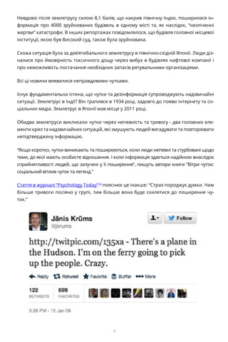 8
Невдовзі після землетрусу силою 8,1 балів, що накрив північну Індію, поширилася ін-
формація про 4000 зруйнованих будівель в одному місті та, як наслідок, “незліченні
жертви” катастрофи. В інших репортажах повідомлялося, що будівля головної місцевої
інституції, якою був Високий суд, також була зруйнована.
Схожа ситуація була за дев’ятибального землетрусу в північно-східній Японії. Люди діз-
налися про ймовірність токсичного дощу через вибух в будівлях нафтової компанії і
про неможливість постачання необхідних запасів рятувальними організаціями.
Всі ці новини виявилися неправдивими чутками.
Існує фундаментальна істина, що чутки та дезінформація супроводжують надзвичайні
ситуації. Землетрус в Індії? Він трапився в 1934 році, задовго до появи інтернету та со-
ціальних медіа. Землетрус в Японії мав місце у 2011 році.
Обидва землетруси викликали чутки через непевність та тривогу - два головних еле-
менти криз та надзвичайних ситуацій, які змушують людей вигадувати та повторювати
непідтверджену інформацію.
“Якщо коротко, чутки виникають та поширюються, коли люди непевні та стурбовані щодо
теми, до якої мають особисте відношення. І коли інформація здається надійною внаслідок
сприйнятливості людей, що залучені у її поширення”, пишуть автори книги “Вітри чуток:
соціальний вплив чуток та легенд.”
Стаття в журналі “Psychology Today”10
пояснює це інакше: “Страх породжує думки. Чим
більше тривоги посіяно у групі, тим більше вона буде схилятися до поширення чу-
ток.”
 