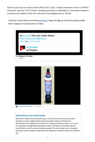 80
Одного разу під час насильства в Лівії в 2011 року, з Карвін зв’язався хтось на Twitter і
попросив, щоб він і його Twitter Ньюзрум допомогли перевірити, чи використовувала-
ся ізраїльська зброя в Лівії. Він пояснив, як це відбувалося в Storifyb
:
b	 http://storify.com/acarvin/how-to-debunk-a-geopolitical-rumor-with-your-twitt2 «
 