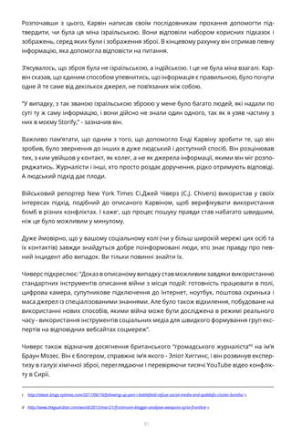 81
Розпочавши з цього, Карвін написав своїм послідовникам прохання допомогти під-
твердити, чи була ця міна ізраїльською. Вони відповіли набором корисних підказок і
зображень, серед яких були і зображення зброї. В кінцевому рахунку він отримав певну
інформацію, яка допомогла відповісти на питання.
З’ясувалось, що зброя була не ізраїльською, а індійською. І це не була міна взагалі. Кар-
він сказав, що єдиним способом упевнитись, що інформація є правильною, було почути
одне й те саме від декількох джерел, не пов’язаних між собою.
“У випадку, з так званою ізраїльською зброєю у мене було багато людей, які надали по
суті ту ж саму інформацію, і вони дійсно не знали один одного, так як я узяв частину з
них в моєму Storify,” - зазначив він.
Важливо пам’ятати, що одним з того, що допомогло Енді Карвіну зробити те, що він
зробив, було звернення до інших в дуже людський і доступний спосіб. Він розцінював
тих, з ким увійшов у контакт, як колег, а не як джерела інформації, якими він міг розпо-
ряджатись. Журналісти і інші, хто просто роздає доручення, рідко отримують відповіді.
А людський підхід дає плоди.
Військовий репортер New York Times Сі.Джей Чіверз (C.J. Chivers) використав у своїх
інтересах підхід, подібний до описаного Карвіном, щоб верифікувати використання
бомб в різних конфліктах. І кажеc
, що процес пошуку правди став набагато швидшим,
ніж це було можливим у минулому.
Дуже ймовірно, що у вашому соціальному колі (чи у більш широкій мережі цих осіб та
їх контактів) завжди знайдуться добре поінформовані люди, хто знає правду про пев-
ний інцидент або випадок. Ви тільки повинні знайти їх.
Чиверс підкреслює: “Доказ в описаному випадку став можливим завдяки використанню
стандартних інструментів описання війни з місця подій: готовність працювати в полі,
цифрова камера, супутникове підключення до Інтернет, ноутбук, поштова скринька і
маса джерел із спеціалізованими знаннями. Але було також відхилення, побудоване на
використанні нових способів, якими війна може бути досліджена в режимі реального
часу - використання інструментів соціальних медіа для швидкого формування груп екс-
пертів на відповідних вебсайтах соцмереж”.
Чиверс також відзначив досягнення британського “громадського журналіста“d
на ім’я
Браун Мозес. Він є блогером, справжнє ім’я якого - Эліот Хиггинс, і він розвинув експер-
тизу в галузі хімічної зброї, переглядаючи і перевіряючи тисячі YouTube відео конфлік-
ту в Сирії.
c	 http://atwar.blogs.nytimes.com/2011/06/10/following-up-part-i-battlefield-refuse-social-media-and-qaddafis-cluster-bombs/ «
d	 http://www.theguardian.com/world/2013/mar/21/frontroom-blogger-analyses-weapons-syria-frontline «
 