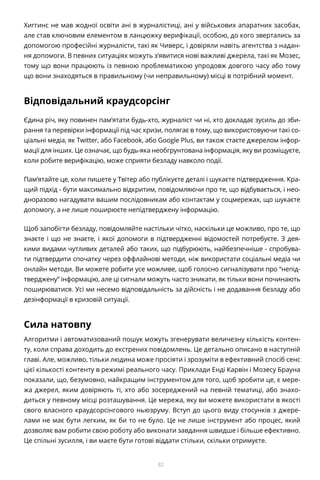 82
Хиггинс не мав жодної освіти ані в журналістиці, ані у військових апаратних засобах,
але став ключовим елементом в ланцюжку верифікації, особою, до кого звертались за
допомогою професійні журналісти, такі як Чиверс, і довіряли навіть агентства з надан-
ня допомоги. В певних ситуаціях можуть з’явитися нові важливі джерела, такі як Мозес,
тому що вони працюють із певною проблематикою упродовж довгого часу або тому
що вони знаходяться в правильному (чи неправильному) місці в потрібний момент.
Відповідальний краудсорсінг
Єдина річ, яку повинен пам’ятати будь-хто, журналіст чи ні, хто докладає зусиль до зби-
рання та перевірки інформації під час кризи, полягає в тому, що використовуючи такі со-
ціальні медіа, як Twitter, або Facebook, або Google Plus, ви також стаєте джерелом інфор-
мації для інших. Це означає, що будь-яка необгрунтована інформація, яку ви розміщуєте,
коли робите верифікацію, може сприяти безладу навколо події.
Пам’ятайте це, коли пишете у Твітер або публікуєте деталі і шукаєте підтвердження. Кра-
щий підхід - бути максимально відкритим, повідомляючи про те, що відбувається, і нео-
дноразово нагадувати вашим послідовникам або контактам у соцмережах, що шукаєте
допомогу, а не лише поширюєте непідтверджену інформацію.
Щоб запобігти безладу, повідомляйте настільки чітко, наскільки це можливо, про те, що
знаєте і що не знаєте, і якої допомоги в підтвердженні відомостей потребуєте. З дея-
кими видами чутливих деталей або таких, що підбурюють, найбезпечніше - спробува-
ти підтвердити спочатку через оффлайнові методи, ніж використати соціальні медіа чи
онлайн методи. Ви можете робити усе можливе, щоб голосно сигналізувати про “непід-
тверджену” інформацію, але ці сигнали можуть часто зникати, як тільки вони починають
поширюватися. Усі ми несемо відповідальність за дійсність і не додавання безладу або
дезінформації в кризовій ситуації.
Сила натовпу
Алгоритми і автоматизований пошук можуть згенерувати величезну кількість контен-
ту, коли справа доходить до екстрених повідомлень. Це детально описано в наступній
главі. Але, можливо, тільки людина може просіяти і зрозуміти в ефективний спосіб сенс
цієї кількості контенту в режимі реального часу. Приклади Енді Карвін і Мозесу Брауна
показали, що, безумовно, найкращим інструментом для того, щоб зробити це, є мере-
жа джерел, яким довіряють ті, хто або зосереджений на певній тематиці, або знахо-
диться у певному місці розташування. Це мережа, яку ви можете використати в якості
свого власного краудсорсінгового ньюзруму. Вступ до цього виду стосунків з джере-
лами не має бути легким, як би то не було. Це не лише інструмент або процес, який
дозволяє вам робити свою роботу або виконати завдання швидше і більше ефективно.
Це спільні зусилля, і ви маєте бути готові віддати стільки, скільки отримуєте.
 
