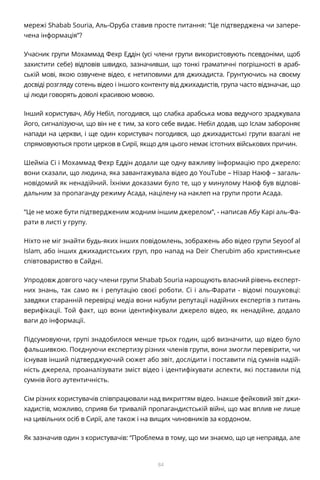 84
мережі Shabab Souria, Аль-Оруба ставив просте питання: “Це підтверджена чи запере-
чена інформація”?
Учасник групи Мохаммад Фехр Еддін (усі члени групи використовують псевдоніми, щоб
захистити себе) відповів швидко, зазначивши, що тонкі граматичні погрішності в араб-
ській мові, якою озвучене відео, є нетиповими для джихадиста. Грунтуючись на своєму
досвіді розгляду сотень відео і іншого контенту від джихадистів, група часто відзначає, що
ці люди говорять доволі красивою мовою.
Інший користувач, Абу Небіл, погодився, що слабка арабська мова ведучого зраджувала
його, сигналізуючи, що він не є тим, за кого себе видає. Небіл додав, що Іслам забороняє
напади на церкви, і ще один користувач погодився, що джихадистські групи взагалі не
спрямовуються проти церков в Сирії, якщо для цього немає істотних військових причин.
Шейміа Сі і Мохаммад Фехр Еддін додали ще одну важливу інформацію про джерело:
вони сказали, що людина, яка завантажувала відео до YouTube – Нізар Наюф – загаль-
новідомий як ненадійний. Їхніми доказами було те, що у минулому Наюф був відпові-
дальним за пропаганду режиму Асада, націлену на наклеп на групи проти Асада.
“Це не може бути підтвердженим жодним іншим джерелом”, - написав Абу Карі аль-Фа-
рати в листі у групу.
Ніхто не міг знайти будь-яких інших повідомлень, зображень або відео групи Seyoof al
Islam, або інших джихадистських груп, про напад на Deir Cherubim або християнське
співтовариство в Сайдні.
Упродовж довгого часу члени групи Shabab Souria нарощують власний рівень експерт-
них знань, так само як і репутацію своєї роботи. Сі і аль-Фарати - відомі пошуковці:
завдяки старанній перевірці медіа вони набули репутації надійних експертів з питань
верифікації. Той факт, що вони ідентифікували джерело відео, як ненадійне, додало
ваги до інформації.
Підсумовуючи, групі знадобилося менше трьох годин, щоб визначити, що відео було
фальшивкою. Поєднуючи експертизу різних членів групи, вони змогли перевірити, чи
існував інший підтверджуючий сюжет або звіт, дослідити і поставити під сумнів надій-
ність джерела, проаналізувати зміст відео і ідентифікувати аспекти, які поставили під
сумнів його аутентичність.
Сім різних користувачів співпрацювали над викриттям відео. Інакше фейковий звіт джи-
хадистів, можливо, сприяв би тривалій пропагандистській війні, що має вплив не лише
на цивільних осіб в Сирії, але також і на вищих чиновників за кордоном.
Як зазначив один з користувачів: “Проблема в тому, що ми знаємо, що це неправда, але
 