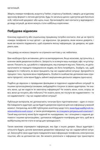 98
організацій.
Зберіть номери телефонів, акаунти у Twitter, сторінки у Facebook, і зведіть це в єдиному
зручному форматі з легким доступом, будь-то загальна даних з доступом для багатьох
осіб, табличний документ або щось інше. Організовуйте свої контакти у відповідності
до виду ситуацій, де вони можуть стати найбільш корисними.
Побудова відносин
Кожному журналісту або соціальному працівнику потрібні контакти. Але це не просто
номери телефонів та інші деталі – це відносини. Це джерела, яким можна довіряти, і
яким ви можете подзвонити, щоб отримати якісну інформацію. Це джерела, які дові-
ряють вам.
Таку довіру не можна створити чи отримати миттєво у час небезпеки.
Вам необхідно бути активними, діяти на випередження. Якщо можливо, зустріньтесь з
кожним своїм джерелом особисто. Запросіть їх оглянути ваш ньюзрум, офіс чи устатку-
вання. Покажіть їм, що робите з інформацією, яку отримуєте від них. Поясніть, як допо-
магатимете їм передати повідомлення людям, які його потребують. Знайдіть час, щоб
відвідати їх і побачити, як вони працюють під час надзвичайної ситуації. Зрозумійте їх
процеси і тиск, під яким вони перебувають. Особисте знайомство допоможе вам отри-
мати пріоритет, коли вони будуть зайняті вирішенням декількох завдань одночасно.
Подібно до відносин з провідними фахівцями в подоланні надзвичайних ситуацій та
іншими організаціями/установами, вибудовуйте стосунки зі своєю аудиторією. Чи зна-
ють вони, що ви надасте їм своєчасну інформацію? Чи знають вони, коли, скоріш за
все, вони це почують або побачать? Чи знають вони, які послуги ви надаватимете – та
не надаватимете – під час надзвичайної ситуації?
Публікація матеріалів, які допомагають читачам бути підготовленими – один зі спосо-
бів повідомити аудиторії, що ви будете джерелом корисної для них інформації у важкий
момент. Наприклад, ми в ABC публікуємо аналітику щодо того, яким буде майбутній по-
жежонебезпечний сезон2
, а також розповідаємо, як спакувати рятувальний комплект3
.
Такий вид контенту може бути наданий як ньюзрумами, так і агенціями з надання до-
помоги і іншими організаціями, і допомагає побудувати платформу для того, щоб ви в
майбутньому могли стати в нагоді для громадськості.
Також важливо отримувати інформацію, яка йде з інших джерел. Ваша аудиторія і
спільнота будуть цінним важливим джерелом інформації під час надзвичайної ситуа-
ції. Заохочуйте свою аудиторію повідомляти вам інформацію телефоном, електронною
поштою, або за допомогою смс. Ви можете розпочати з інформації про транспортні
 