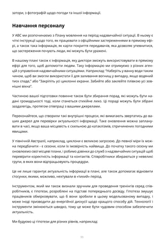 99
затори, з фотографій щодо погоди та іншої інформації.
Навчання персоналу
У ABC ми розпочинаємо з Плану мовлення на період надзвичайної ситуації. В ньому є
чіткі інструкції щодо того, як працювати з офіційними застереженнями в прямому ефі-
рі, а також така інформація, як карти покриття передавачів, яка дозволяє упевнитися,
що застереження почують люди, які можуть бути уражені.
В нашому плані також є інформація, яку диктори зможуть використовувати в прямому
ефірі для того, щоб допомогти людям. Таку інформацію ми отримуємо з різних аген-
цій з управління надзвичайними ситуаціями. Наприклад: “Наберіть у ванну води таким
чином, щоб ви змогли використати її для заливання вогнищ у випадку, якщо водяний
тиск спаде,” або “Закріпіть усі циклонні екрани. Забийте або заклейте плівкою усі зов-
нішні вікна”.
Частиною вашої підготовки повинне також бути збирання порад, які можуть бути на-
дані громадськості тоді, коли станеться стихійне лихо. Ці пораді можуть бути зібрані
заздалегідь, протягом співпраці з вашими джерелами.
Переконайтеся, що створили такі внутрішні процеси, які вимагають звертатись до ва-
ших джерел для перевірки актуальності інформації. Таке оновлення можна заплану-
вати в часі, якщо ваша місцевість є схильною до катаклізмів, спричинених погодними
явищами.
У північній Австралії, наприклад, циклони є великою загрозою. До певної міри їх мож-
на передбачити - є сезони, коли їх імовірність найвища. До початку такого сезону ми
оновлюємо свої місцеві плани, і робимо дзвінки до служб з надзвичайних ситуацій щоб
перевірити коректність інформації та контактів. Співробітники збираються у невеликі
групи, в яких вони відпрацьовують процедури.
Це не лише гарантує актуальність інформації в плані, але також допомагає відновити
стосунки, якими, можливо, нехтували в «тихий» період.
Інструментом, який ми також визнали зручним для проведення тренінгів серед спів-
робітників, є гіпотези, розроблені на підставі попереднього досвіду. Гіпотеза змушує
працівників обмірковувати, що б вони зробили в цьому модельованому випадку, і
може іноді призводити до енергійної дискусії щодо кращого способу дій. Технології і
інструменти змінюються швидко, тому це може бути чудовим способом забезпечити
актуальність.
Ми будуємо ці гіпотези для різних рівнів, наприклад:
 