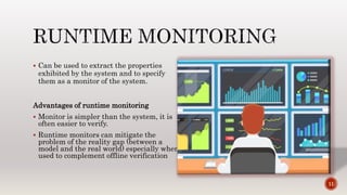  Can be used to extract the properties
exhibited by the system and to specify
them as a monitor of the system.
Advantages of runtime monitoring
 Monitor is simpler than the system, it is
often easier to verify.
 Runtime monitors can mitigate the
problem of the reality gap (between a
model and the real world) especially when
used to complement offline verification
11
 