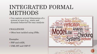  Can capture several dimensions of a
system at once (e.g., static and
dynamic behavior) for easy analysis
CHALLENGES
 Often best tackled using iFMs.
Examples
 FSP and πADL
 UML-RT and CSP+T
12
 