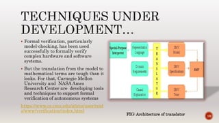  Formal verification, particularly
model-checking, has been used
successfully to formally verify
complex hardware and software
systems.
 But the translation from the model to
mathematical terms are tough than it
looks. For that, Carnegie Mellon
University and NASA Ames
Research Center are developing tools
and techniques to support formal
verification of autonomous systems
https://www.cs.cmu.edu/afs/cs/user/reid
s/www/verification/index.html
19FIG: Architecture of translator
 
