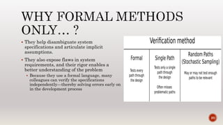  They help disambiguate system
specifications and articulate implicit
assumptions.
 They also expose flaws in system
requirements, and their rigor enables a
better understanding of the problem
 Because they use a formal language, many
colleagues can verify the specifications
independently—thereby solving errors early on
in the development process
20
 