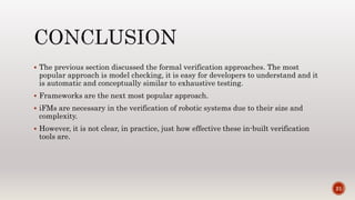  The previous section discussed the formal verification approaches. The most
popular approach is model checking, it is easy for developers to understand and it
is automatic and conceptually similar to exhaustive testing.
 Frameworks are the next most popular approach.
 iFMs are necessary in the verification of robotic systems due to their size and
complexity.
 However, it is not clear, in practice, just how effective these in-built verification
tools are.
21
 