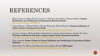 1. Matt Luckcuck, Marie Farrell, Louise A. Dennis, Clare Dixon, Michael Fisher: Formal
Specification and Verification of Autonomous Robotic Systems.
https://arxiv.org/abs/1807.00048
2. Louise Dennis , Michael Fisher, Marija Slavkovik, Matt Webstera: Formal verification of
ethical choices in autonomous systems.
https://www.sciencedirect.com/science/article/pii/S0921889015003000
3. Louise A. Dennis, Michael Fisher, Nicholas K. Lincoln, Alexei Lisitsa, Sandor M. Veres:
Practical verification of decision-making in agent-based autonomous systems.
https://link.springer.com/article/10.1007/s10515-014-0168-9
4. Félix Ingrand: Recent Trends in Formal Validation and Verification of Autonomous Robots
Software. https://hal.laas.fr/hal-01968265
5. John-Jules Ch. Meyer, Jan Broersen and Andreas Herzig: BDI Logics.
https://www.irit.fr/~Andreas.Herzig/P/HandbkEpi15_chap10.pdf
22
 