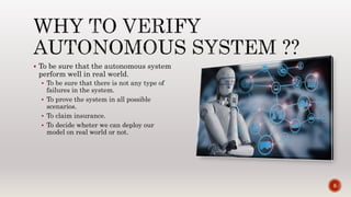  To be sure that the autonomous system
perform well in real world.
 To be sure that there is not any type of
failures in the system.
 To prove the system in all possible
scenarios.
 To claim insurance.
 To decide wheter we can deploy our
model on real world or not.
5
 