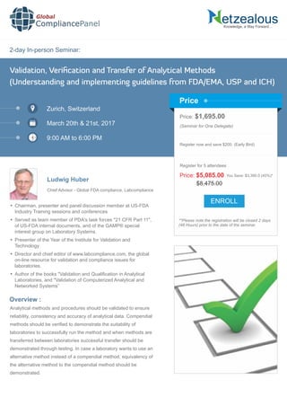 2-day In-person Seminar:
Knowledge, a Way Forward…
Validation, Veriﬁcation and Transfer of Analytical Methods
(Understanding and implementing guidelines from FDA/EMA, USP and ICH)
Zurich, Switzerland
March 20th & 21st, 2017
9:00 AM to 6:00 PM
Ludwig Huber
Price: $1,695.00
(Seminar for One Delegate)
Register now and save $200. (Early Bird)
**Please note the registration will be closed 2 days
(48 Hours) prior to the date of the seminar.
Price
Overview :
Global
CompliancePanel
Analytical methods and procedures should be validated to ensure
reliability, consistency and accuracy of analytical data. Compendial
methods should be veriﬁed to demonstrate the suitability of
laboratories to successfully run the method and when methods are
transferred between laboratories successful transfer should be
demonstrated through testing. In case a laboratory wants to use an
alternative method instead of a compendial method, equivalency of
the alternative method to the compendial method should be
demonstrated.
$8,475.00
Price: $5,085.00 You Save: $3,390.0 (40%)*
Register for 5 attendees
Chief Advisor - Global FDA compliance, Labcompliance
 Chairman, presenter and panel discussion member at US-FDA
Industry Training sessions and conferences
 Served as team member of PDA's task forces "21 CFR Part 11",
of US-FDA internal documents, and of the GAMP® special
interest group on Laboratory Systems.
 Presenter of the Year of the Institute for Validation and
Technology
 Director and chief editor of www.labcompliance.com, the global
on-line resource for validation and compliance issues for
laboratories.
 Author of the books "Validation and Qualiﬁcation in Analytical
Laboratories, and "Validation of Computerized Analytical and
Networked Systems”
ENROLL
 