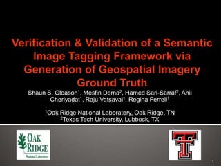 Verification & Validation of a Semantic Image Tagging Framework via Generation of Geospatial Imagery Ground Truth  Shaun S. Gleason1, Mesfin Dema2, Hamed Sari-Sarraf2, Anil Cheriyadat1, Raju Vatsavai1, Regina Ferrell1   1Oak Ridge National Laboratory, Oak Ridge, TN 2Texas Tech University, Lubbock, TX 1 