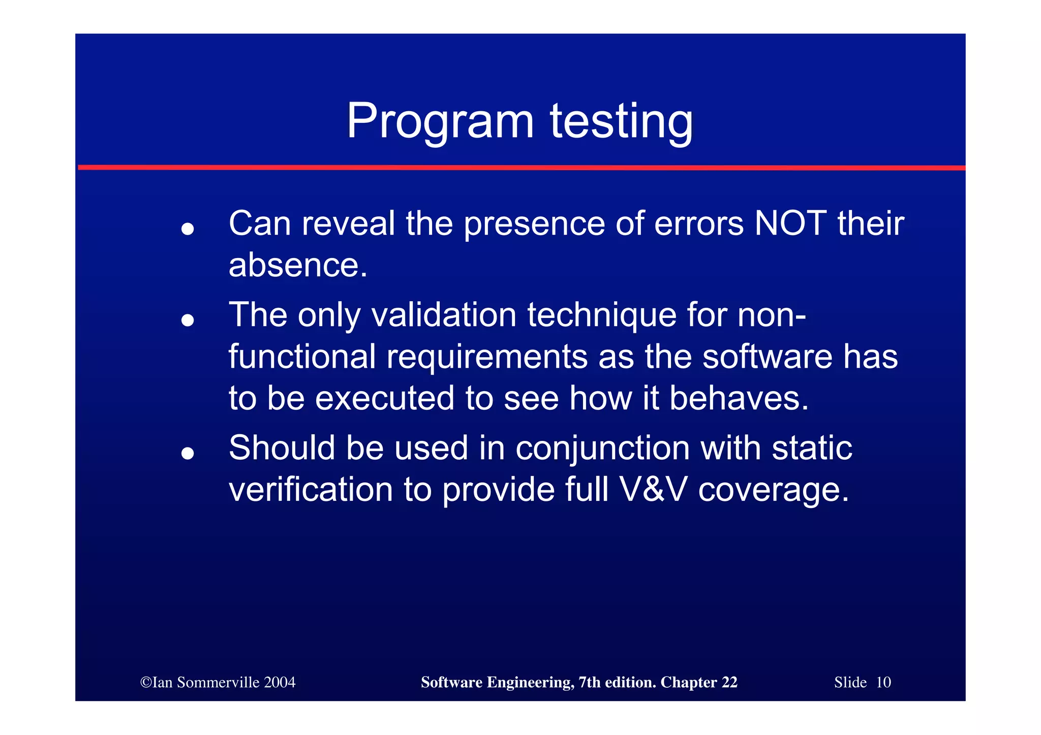 Program testing
     ●     Can reveal the presence of errors NOT their
           absence.
     ●     The only validation technique for non-
           functional requirements as the software has
           to be executed to see how it behaves.
     ●     Should be used in conjunction with static
           verification to provide full V&V coverage.




©Ian Sommerville 2004      Software Engineering, 7th edition. Chapter 22   Slide 10
 