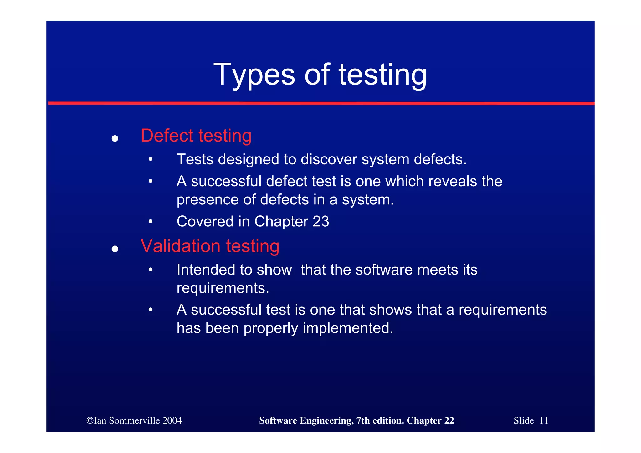Types of testing
     ●     Defect testing
             •     Tests designed to discover system defects.
             •     A successful defect test is one which reveals the
                   presence of defects in a system.
             •     Covered in Chapter 23
     ●     Validation testing
             •     Intended to show that the software meets its
                   requirements.
             •     A successful test is one that shows that a requirements
                   has been properly implemented.




©Ian Sommerville 2004          Software Engineering, 7th edition. Chapter 22   Slide 11
 