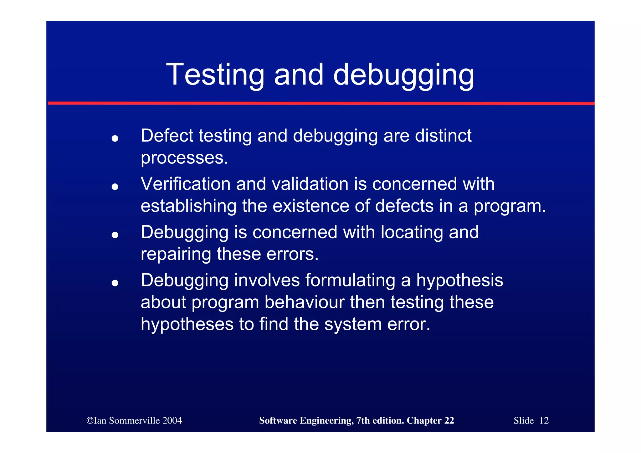 Testing and debugging
     ●     Defect testing and debugging are distinct
           processes.
     ●     Verification and validation is concerned with
           establishing the existence of defects in a program.
     ●     Debugging is concerned with locating and
           repairing these errors.
     ●     Debugging involves formulating a hypothesis
           about program behaviour then testing these
           hypotheses to find the system error.




©Ian Sommerville 2004    Software Engineering, 7th edition. Chapter 22   Slide 12
 