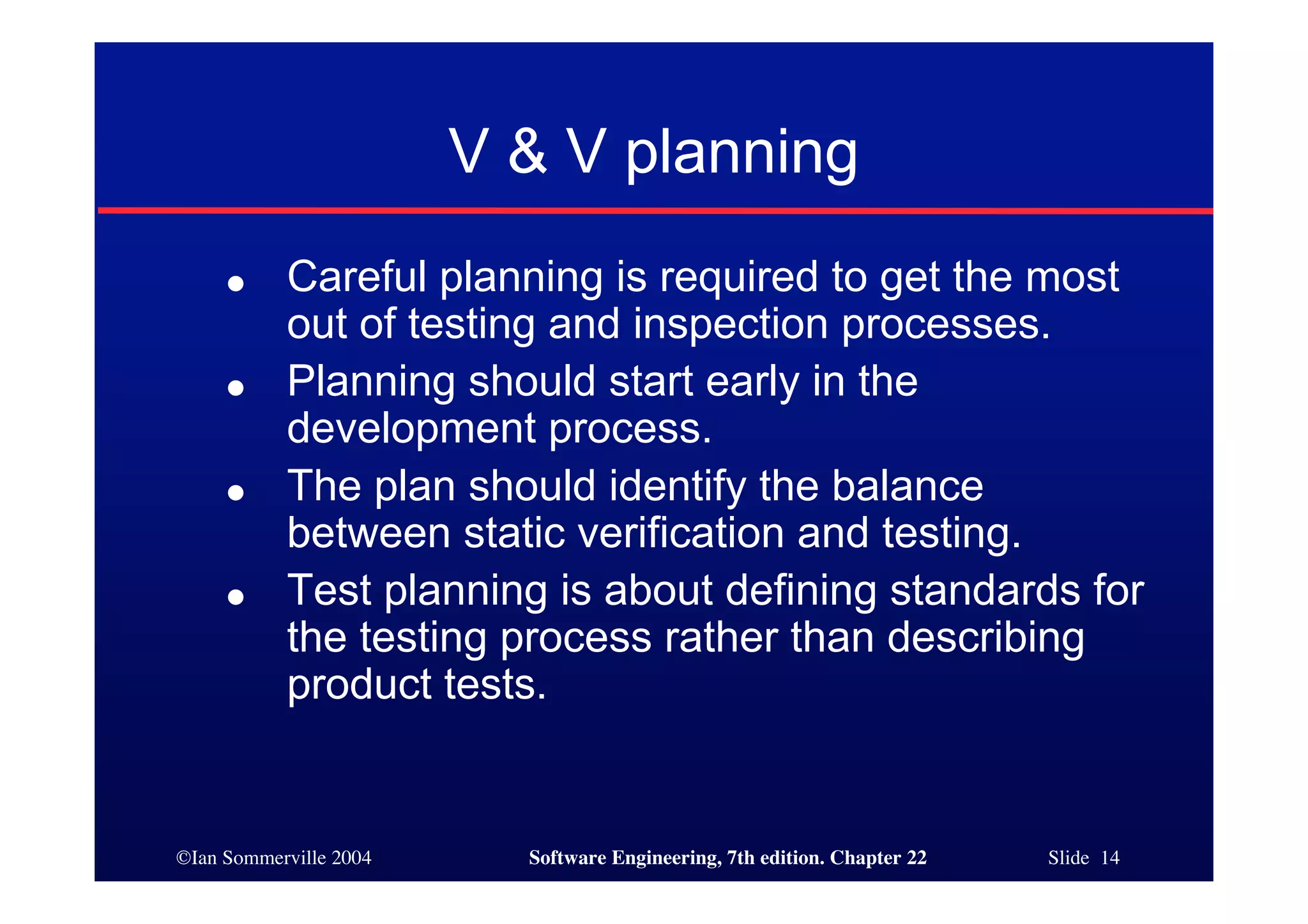V & V planning
     ●     Careful planning is required to get the most
           out of testing and inspection processes.
     ●     Planning should start early in the
           development process.
     ●     The plan should identify the balance
           between static verification and testing.
     ●     Test planning is about defining standards for
           the testing process rather than describing
           product tests.


©Ian Sommerville 2004     Software Engineering, 7th edition. Chapter 22   Slide 14
 