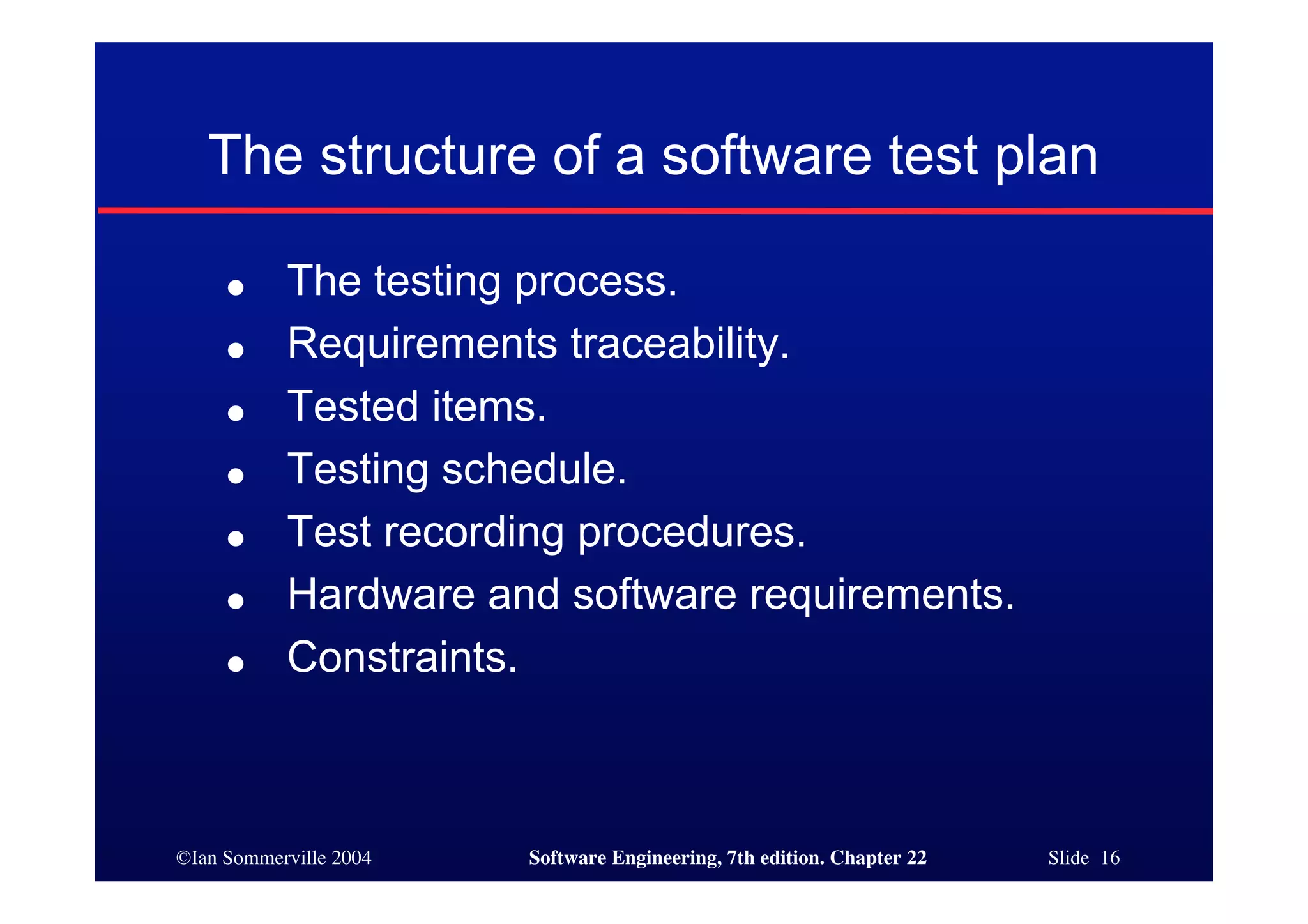 The structure of a software test plan

     ●     The testing process.
     ●     Requirements traceability.
     ●     Tested items.
     ●     Testing schedule.
     ●     Test recording procedures.
     ●     Hardware and software requirements.
     ●     Constraints.



©Ian Sommerville 2004   Software Engineering, 7th edition. Chapter 22   Slide 16
 