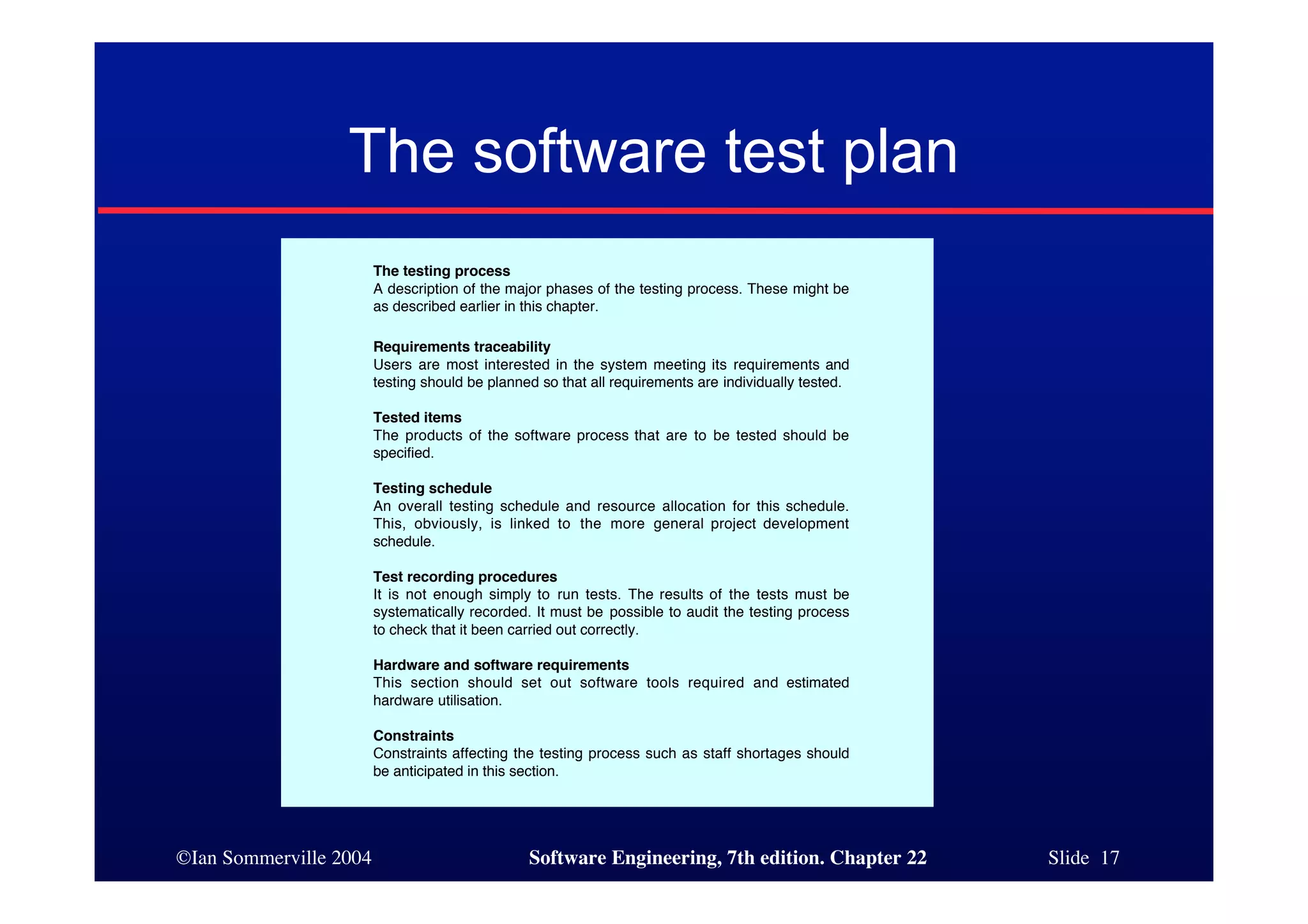 The software test plan
                        The testing process
                        A description of the major phases of the testing process. These might be
                        as described earlier in this chapter.

                        Requirements traceability
                        Users are most interested in the system meeting its requirements and
                        testing should be planned so that all requirements are individually tested.

                        Tested items
                        The products of the software process that are to be tested should be
                        specified.

                        Testing schedule
                        An overall testing schedule and resource allocation for this schedule.
                        This, obviously, is linked to the more general project development
                        schedule.

                        Test recording procedures
                        It is not enough simply to run tests. The results of the tests must be
                        systematically recorded. It must be possible to audit the testing process
                        to check that it been carried out correctly.

                        Hardware and software requirements
                        This section should set out software tools required and estimated
                        hardware utilisation.

                        Constraints
                        Constraints affecting the testing process such as staff shortages should
                        be anticipated in this section.




©Ian Sommerville 2004                           Software Engineering, 7th edition. Chapter 22         Slide 17
 