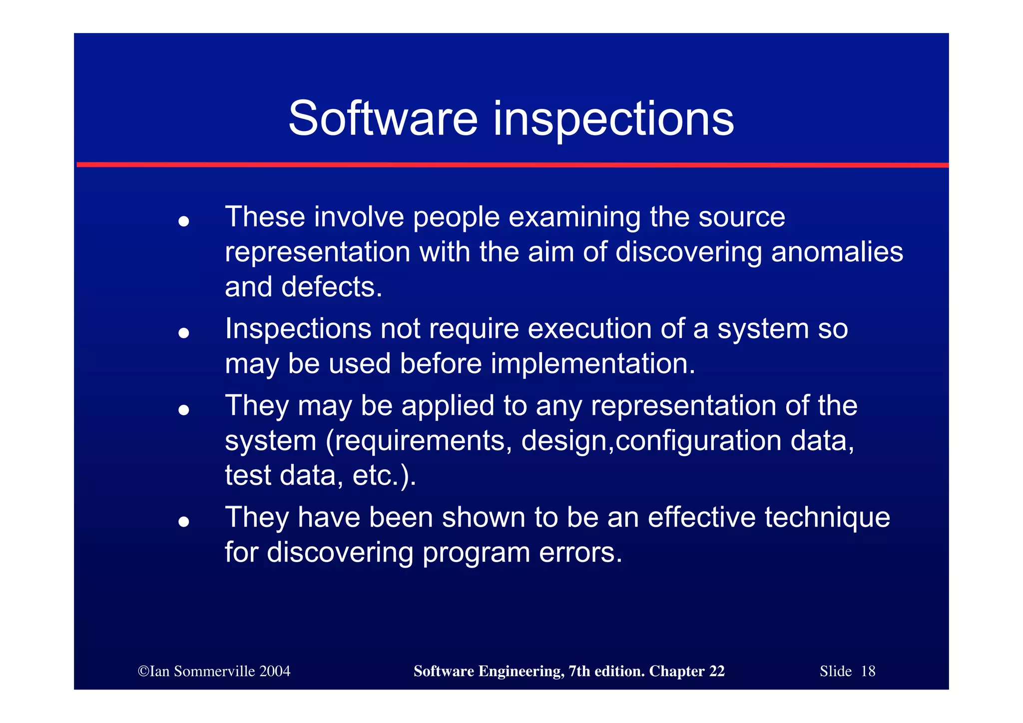 Software inspections
     ●     These involve people examining the source
           representation with the aim of discovering anomalies
           and defects.
     ●     Inspections not require execution of a system so
           may be used before implementation.
     ●     They may be applied to any representation of the
           system (requirements, design,configuration data,
           test data, etc.).
     ●     They have been shown to be an effective technique
           for discovering program errors.


©Ian Sommerville 2004    Software Engineering, 7th edition. Chapter 22   Slide 18
 