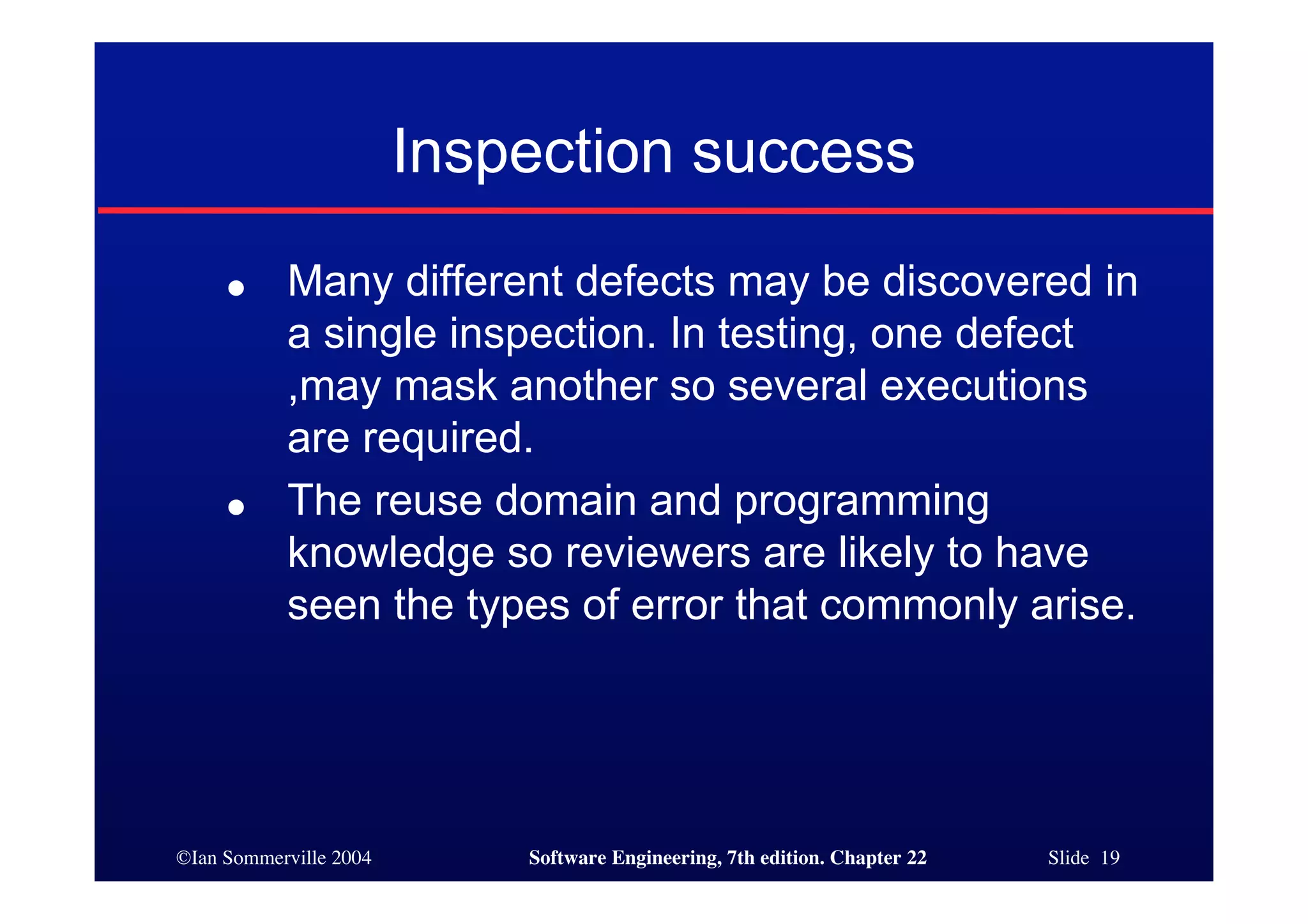 Inspection success
     ●     Many different defects may be discovered in
           a single inspection. In testing, one defect
           ,may mask another so several executions
           are required.
     ●     The reuse domain and programming
           knowledge so reviewers are likely to have
           seen the types of error that commonly arise.




©Ian Sommerville 2004       Software Engineering, 7th edition. Chapter 22   Slide 19
 