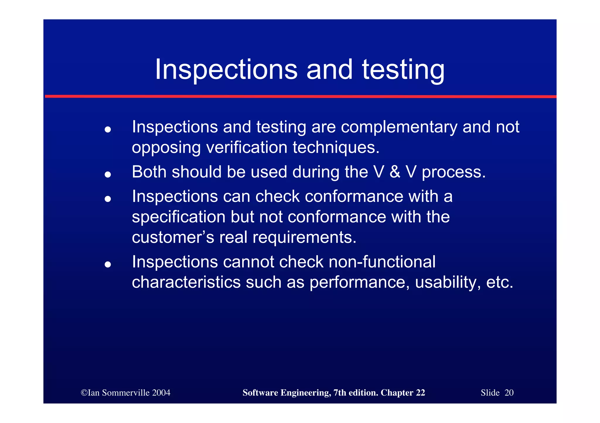 Inspections and testing
     ●     Inspections and testing are complementary and not
           opposing verification techniques.
     ●     Both should be used during the V & V process.
     ●     Inspections can check conformance with a
           specification but not conformance with the
           customer’s real requirements.
     ●     Inspections cannot check non-functional
           characteristics such as performance, usability, etc.




©Ian Sommerville 2004    Software Engineering, 7th edition. Chapter 22   Slide 20
 
