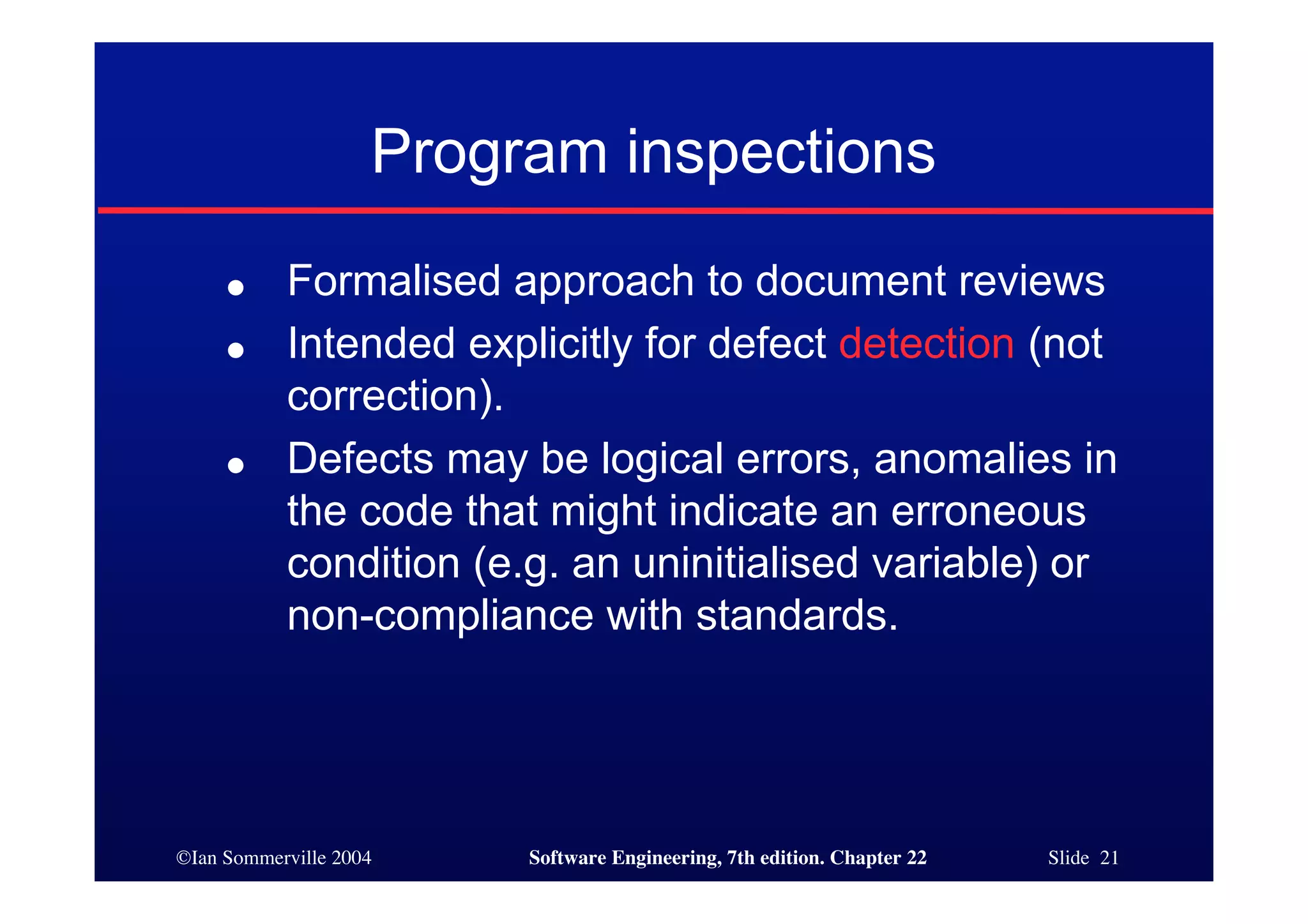 Program inspections
     ●     Formalised approach to document reviews
     ●     Intended explicitly for defect detection (not
           correction).
     ●     Defects may be logical errors, anomalies in
           the code that might indicate an erroneous
           condition (e.g. an uninitialised variable) or
           non-compliance with standards.




©Ian Sommerville 2004    Software Engineering, 7th edition. Chapter 22   Slide 21
 