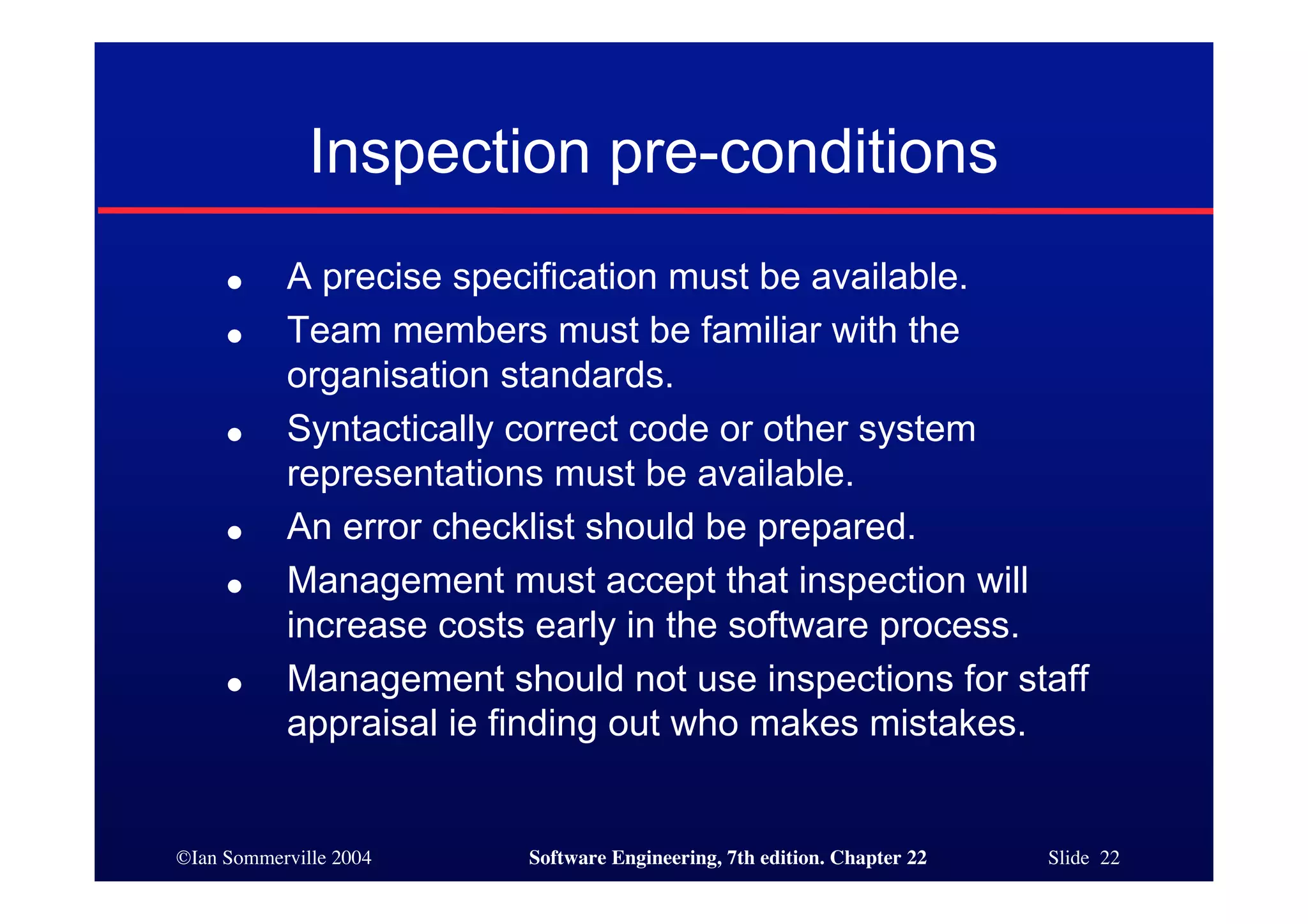 Inspection pre-conditions
     ●     A precise specification must be available.
     ●     Team members must be familiar with the
           organisation standards.
     ●     Syntactically correct code or other system
           representations must be available.
     ●     An error checklist should be prepared.
     ●     Management must accept that inspection will
           increase costs early in the software process.
     ●     Management should not use inspections for staff
           appraisal ie finding out who makes mistakes.


©Ian Sommerville 2004    Software Engineering, 7th edition. Chapter 22   Slide 22
 