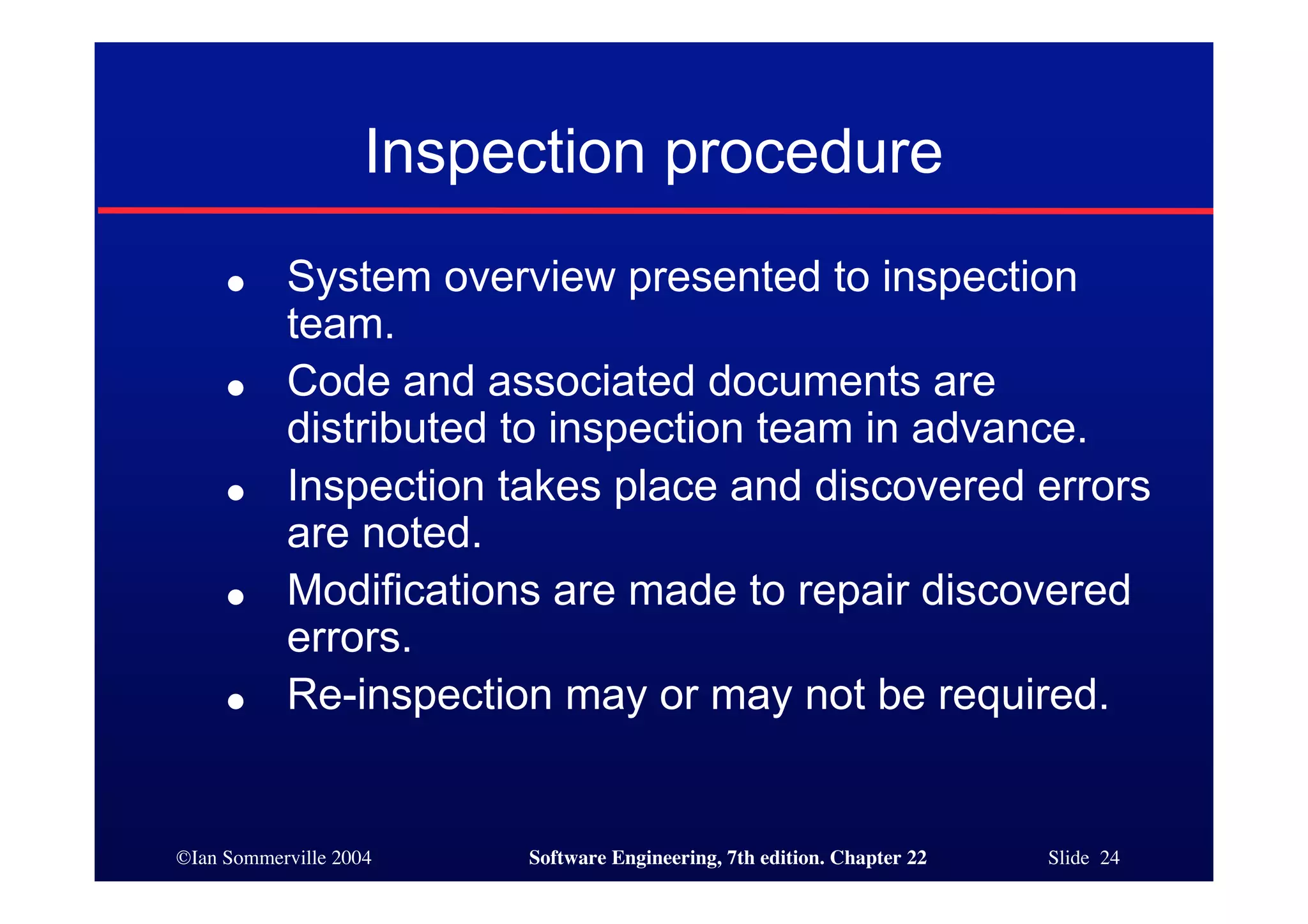 Inspection procedure
     ●     System overview presented to inspection
           team.
     ●     Code and associated documents are
           distributed to inspection team in advance.
     ●     Inspection takes place and discovered errors
           are noted.
     ●     Modifications are made to repair discovered
           errors.
     ●     Re-inspection may or may not be required.


©Ian Sommerville 2004    Software Engineering, 7th edition. Chapter 22   Slide 24
 