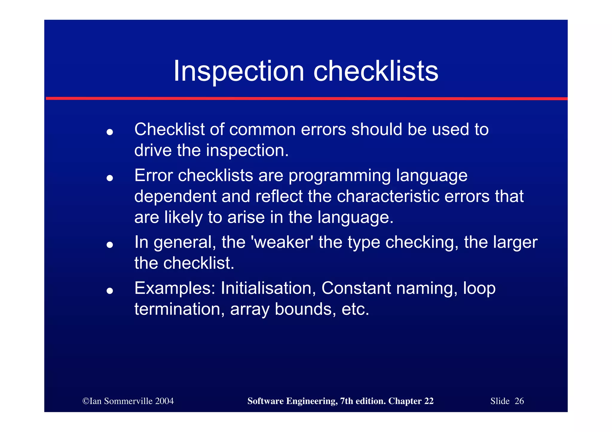 Inspection checklists
     ●     Checklist of common errors should be used to
           drive the inspection.
     ●     Error checklists are programming language
           dependent and reflect the characteristic errors that
           are likely to arise in the language.
     ●     In general, the 'weaker' the type checking, the larger
           the checklist.
     ●     Examples: Initialisation, Constant naming, loop
           termination, array bounds, etc.




©Ian Sommerville 2004     Software Engineering, 7th edition. Chapter 22   Slide 26
 