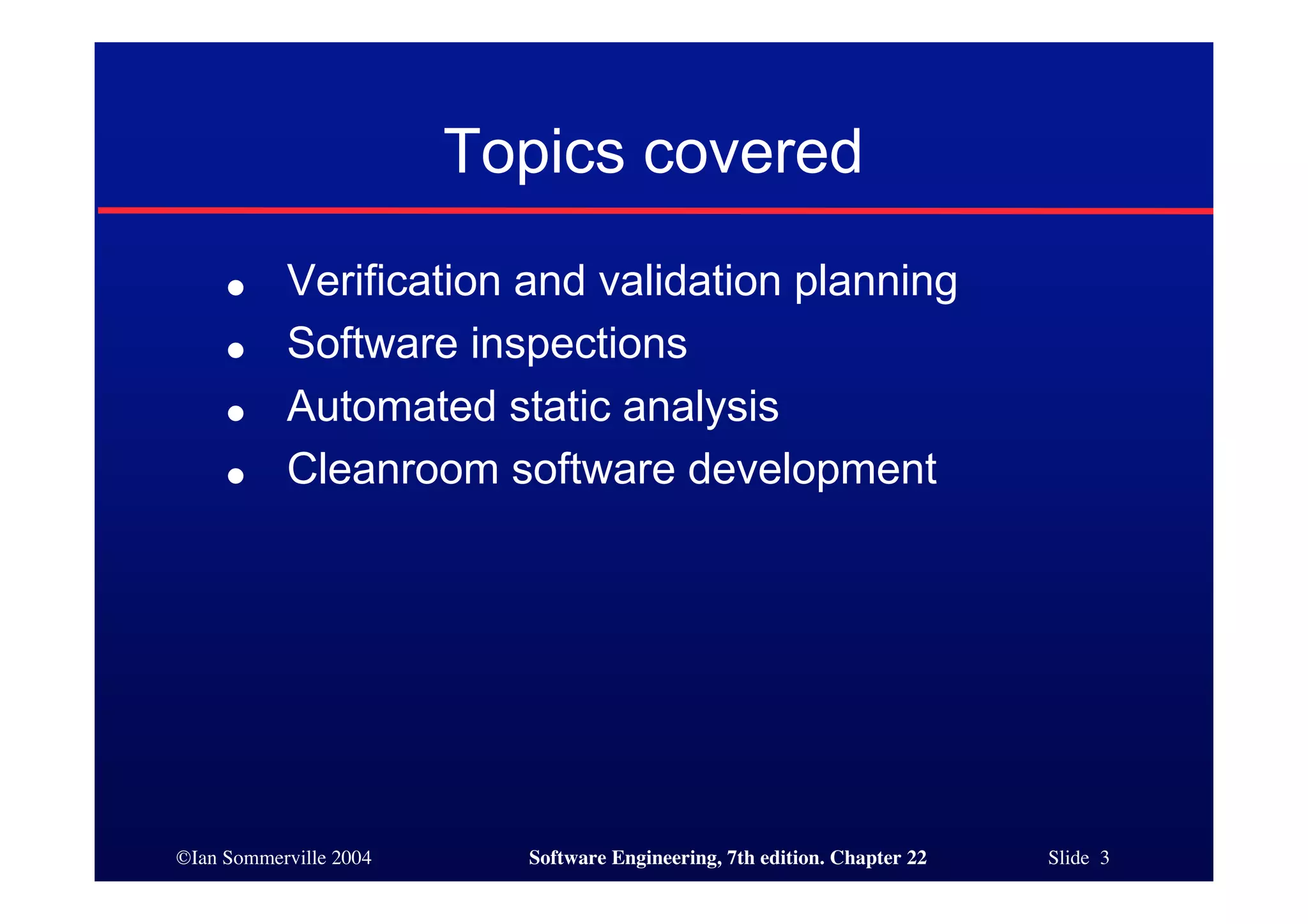Topics covered
     ●     Verification and validation planning
     ●     Software inspections
     ●     Automated static analysis
     ●     Cleanroom software development




©Ian Sommerville 2004     Software Engineering, 7th edition. Chapter 22   Slide 3
 