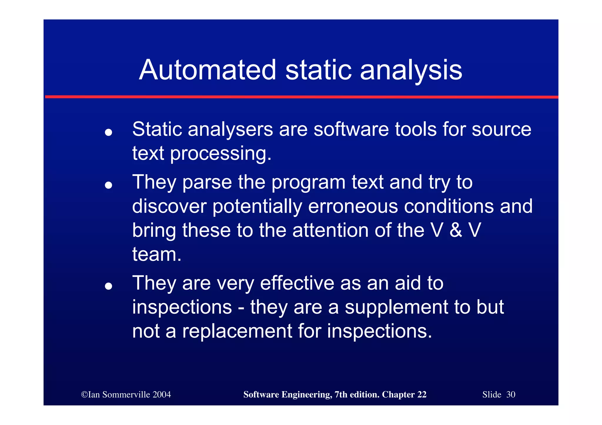 Automated static analysis
     ●     Static analysers are software tools for source
           text processing.
     ●     They parse the program text and try to
           discover potentially erroneous conditions and
           bring these to the attention of the V & V
           team.
     ●     They are very effective as an aid to
           inspections - they are a supplement to but
           not a replacement for inspections.

©Ian Sommerville 2004   Software Engineering, 7th edition. Chapter 22   Slide 30
 