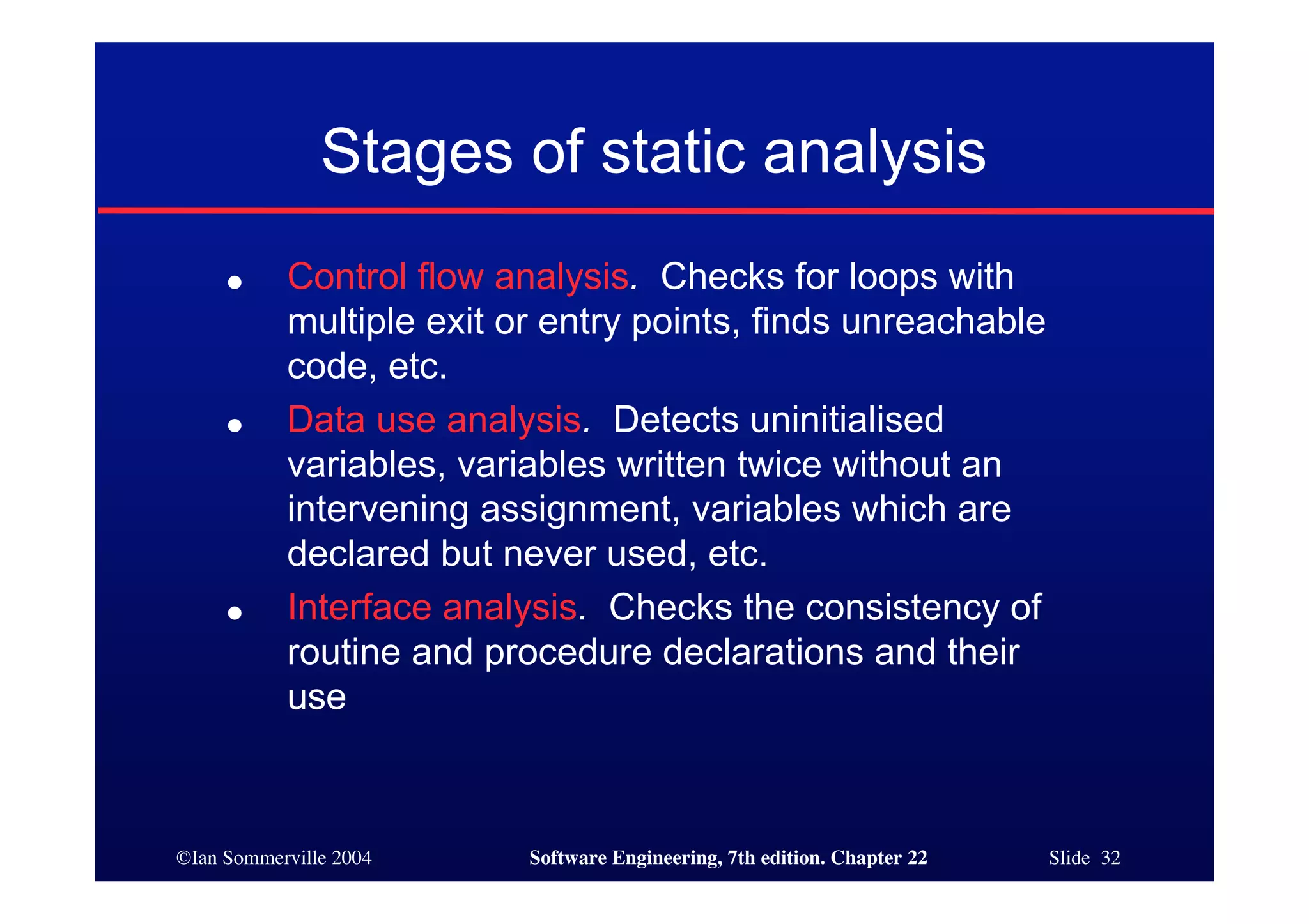 Stages of static analysis
     ●     Control flow analysis. Checks for loops with
           multiple exit or entry points, finds unreachable
           code, etc.
     ●     Data use analysis. Detects uninitialised
           variables, variables written twice without an
           intervening assignment, variables which are
           declared but never used, etc.
     ●     Interface analysis. Checks the consistency of
           routine and procedure declarations and their
           use



©Ian Sommerville 2004     Software Engineering, 7th edition. Chapter 22   Slide 32
 